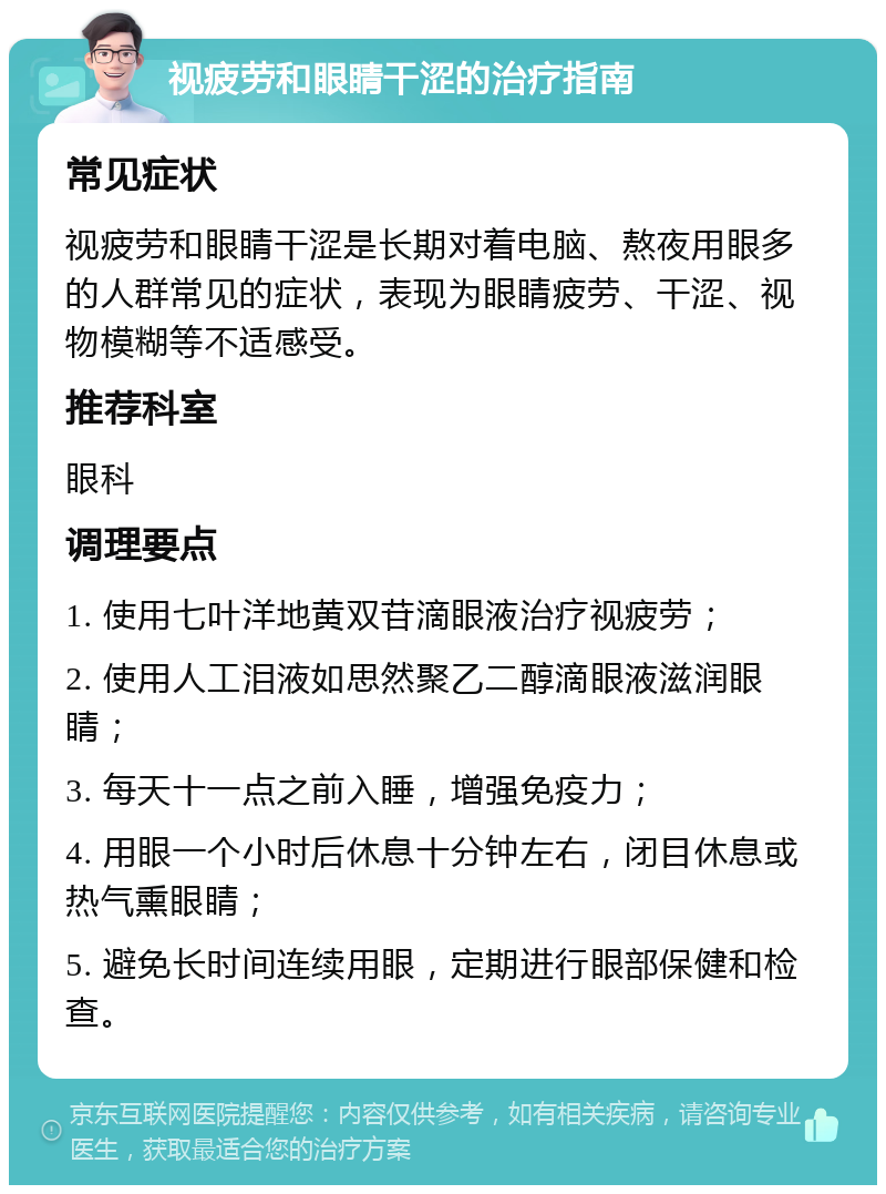 视疲劳和眼睛干涩的治疗指南 常见症状 视疲劳和眼睛干涩是长期对着电脑、熬夜用眼多的人群常见的症状，表现为眼睛疲劳、干涩、视物模糊等不适感受。 推荐科室 眼科 调理要点 1. 使用七叶洋地黄双苷滴眼液治疗视疲劳； 2. 使用人工泪液如思然聚乙二醇滴眼液滋润眼睛； 3. 每天十一点之前入睡，增强免疫力； 4. 用眼一个小时后休息十分钟左右，闭目休息或热气熏眼睛； 5. 避免长时间连续用眼，定期进行眼部保健和检查。