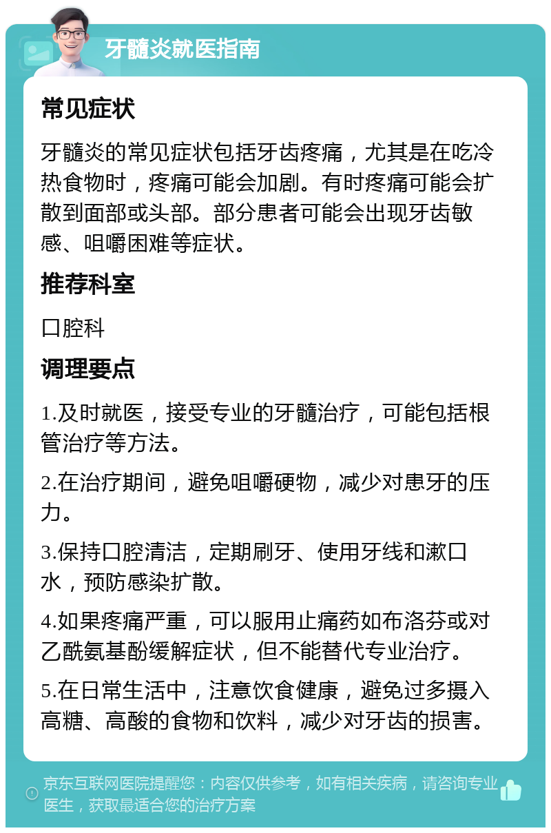 牙髓炎就医指南 常见症状 牙髓炎的常见症状包括牙齿疼痛，尤其是在吃冷热食物时，疼痛可能会加剧。有时疼痛可能会扩散到面部或头部。部分患者可能会出现牙齿敏感、咀嚼困难等症状。 推荐科室 口腔科 调理要点 1.及时就医，接受专业的牙髓治疗，可能包括根管治疗等方法。 2.在治疗期间，避免咀嚼硬物，减少对患牙的压力。 3.保持口腔清洁，定期刷牙、使用牙线和漱口水，预防感染扩散。 4.如果疼痛严重，可以服用止痛药如布洛芬或对乙酰氨基酚缓解症状，但不能替代专业治疗。 5.在日常生活中，注意饮食健康，避免过多摄入高糖、高酸的食物和饮料，减少对牙齿的损害。