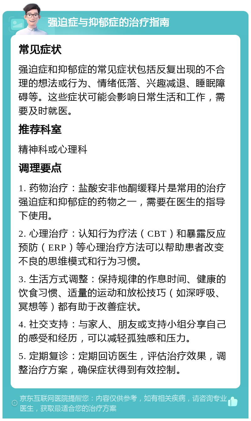 强迫症与抑郁症的治疗指南 常见症状 强迫症和抑郁症的常见症状包括反复出现的不合理的想法或行为、情绪低落、兴趣减退、睡眠障碍等。这些症状可能会影响日常生活和工作，需要及时就医。 推荐科室 精神科或心理科 调理要点 1. 药物治疗：盐酸安非他酮缓释片是常用的治疗强迫症和抑郁症的药物之一，需要在医生的指导下使用。 2. 心理治疗：认知行为疗法（CBT）和暴露反应预防（ERP）等心理治疗方法可以帮助患者改变不良的思维模式和行为习惯。 3. 生活方式调整：保持规律的作息时间、健康的饮食习惯、适量的运动和放松技巧（如深呼吸、冥想等）都有助于改善症状。 4. 社交支持：与家人、朋友或支持小组分享自己的感受和经历，可以减轻孤独感和压力。 5. 定期复诊：定期回访医生，评估治疗效果，调整治疗方案，确保症状得到有效控制。