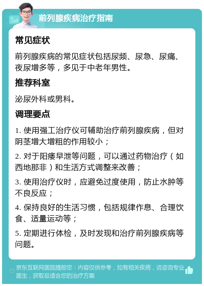 前列腺疾病治疗指南 常见症状 前列腺疾病的常见症状包括尿频、尿急、尿痛、夜尿增多等，多见于中老年男性。 推荐科室 泌尿外科或男科。 调理要点 1. 使用强工治疗仪可辅助治疗前列腺疾病，但对阴茎增大增粗的作用较小； 2. 对于阳痿早泄等问题，可以通过药物治疗（如西地那非）和生活方式调整来改善； 3. 使用治疗仪时，应避免过度使用，防止水肿等不良反应； 4. 保持良好的生活习惯，包括规律作息、合理饮食、适量运动等； 5. 定期进行体检，及时发现和治疗前列腺疾病等问题。