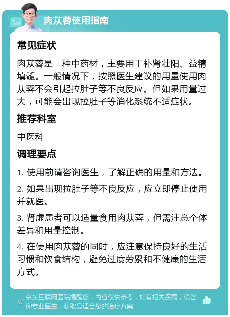 肉苁蓉使用指南 常见症状 肉苁蓉是一种中药材，主要用于补肾壮阳、益精填髓。一般情况下，按照医生建议的用量使用肉苁蓉不会引起拉肚子等不良反应。但如果用量过大，可能会出现拉肚子等消化系统不适症状。 推荐科室 中医科 调理要点 1. 使用前请咨询医生，了解正确的用量和方法。 2. 如果出现拉肚子等不良反应，应立即停止使用并就医。 3. 肾虚患者可以适量食用肉苁蓉，但需注意个体差异和用量控制。 4. 在使用肉苁蓉的同时，应注意保持良好的生活习惯和饮食结构，避免过度劳累和不健康的生活方式。