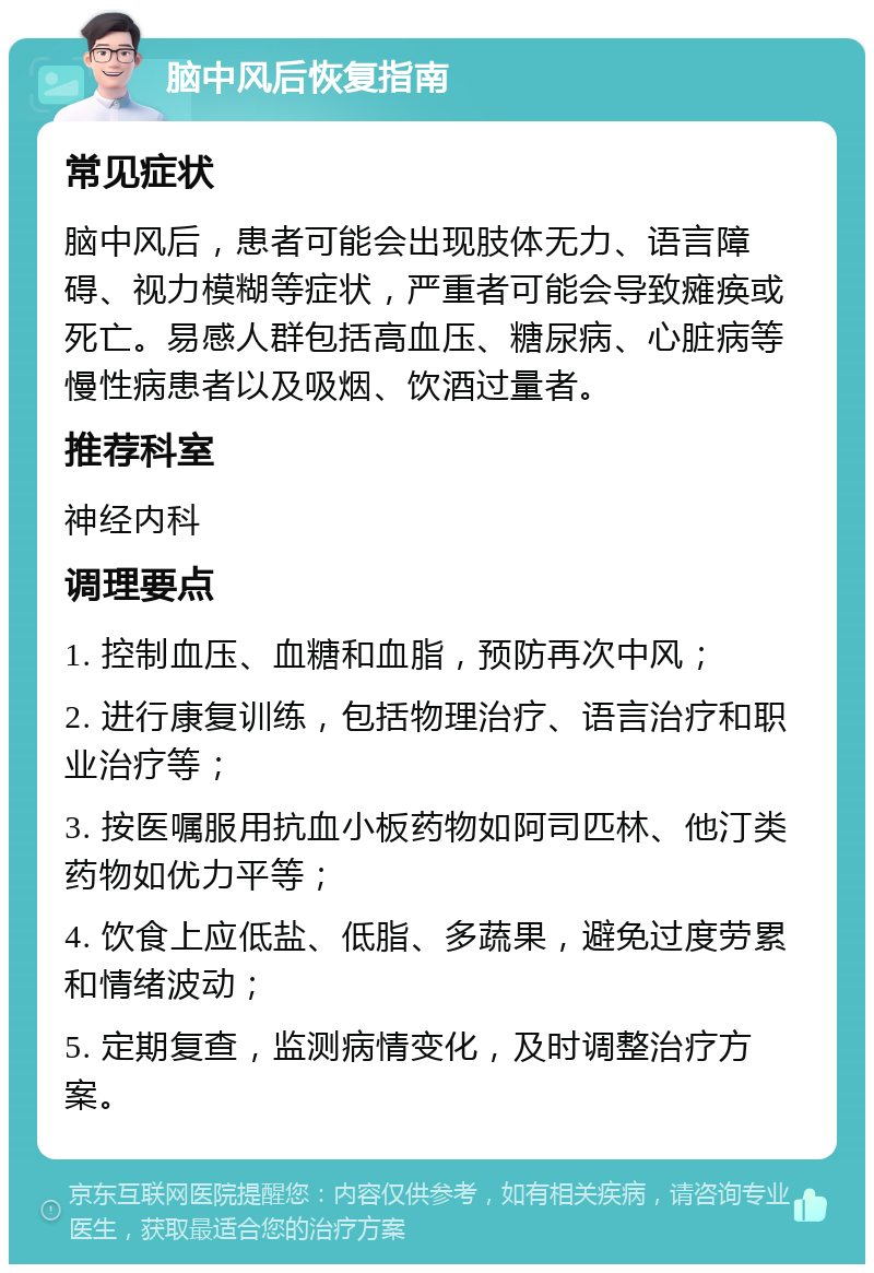 脑中风后恢复指南 常见症状 脑中风后，患者可能会出现肢体无力、语言障碍、视力模糊等症状，严重者可能会导致瘫痪或死亡。易感人群包括高血压、糖尿病、心脏病等慢性病患者以及吸烟、饮酒过量者。 推荐科室 神经内科 调理要点 1. 控制血压、血糖和血脂，预防再次中风； 2. 进行康复训练，包括物理治疗、语言治疗和职业治疗等； 3. 按医嘱服用抗血小板药物如阿司匹林、他汀类药物如优力平等； 4. 饮食上应低盐、低脂、多蔬果，避免过度劳累和情绪波动； 5. 定期复查，监测病情变化，及时调整治疗方案。