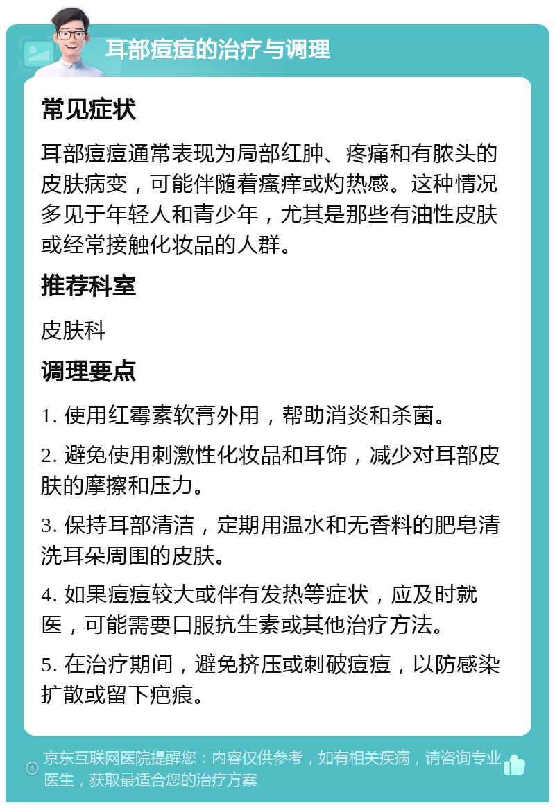 耳部痘痘的治疗与调理 常见症状 耳部痘痘通常表现为局部红肿、疼痛和有脓头的皮肤病变，可能伴随着瘙痒或灼热感。这种情况多见于年轻人和青少年，尤其是那些有油性皮肤或经常接触化妆品的人群。 推荐科室 皮肤科 调理要点 1. 使用红霉素软膏外用，帮助消炎和杀菌。 2. 避免使用刺激性化妆品和耳饰，减少对耳部皮肤的摩擦和压力。 3. 保持耳部清洁，定期用温水和无香料的肥皂清洗耳朵周围的皮肤。 4. 如果痘痘较大或伴有发热等症状，应及时就医，可能需要口服抗生素或其他治疗方法。 5. 在治疗期间，避免挤压或刺破痘痘，以防感染扩散或留下疤痕。