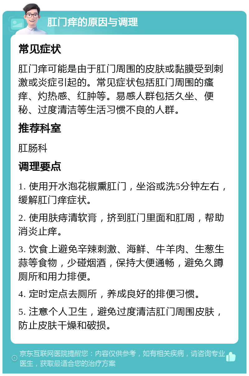 肛门痒的原因与调理 常见症状 肛门痒可能是由于肛门周围的皮肤或黏膜受到刺激或炎症引起的。常见症状包括肛门周围的瘙痒、灼热感、红肿等。易感人群包括久坐、便秘、过度清洁等生活习惯不良的人群。 推荐科室 肛肠科 调理要点 1. 使用开水泡花椒熏肛门，坐浴或洗5分钟左右，缓解肛门痒症状。 2. 使用肤痔清软膏，挤到肛门里面和肛周，帮助消炎止痒。 3. 饮食上避免辛辣刺激、海鲜、牛羊肉、生葱生蒜等食物，少碰烟酒，保持大便通畅，避免久蹲厕所和用力排便。 4. 定时定点去厕所，养成良好的排便习惯。 5. 注意个人卫生，避免过度清洁肛门周围皮肤，防止皮肤干燥和破损。