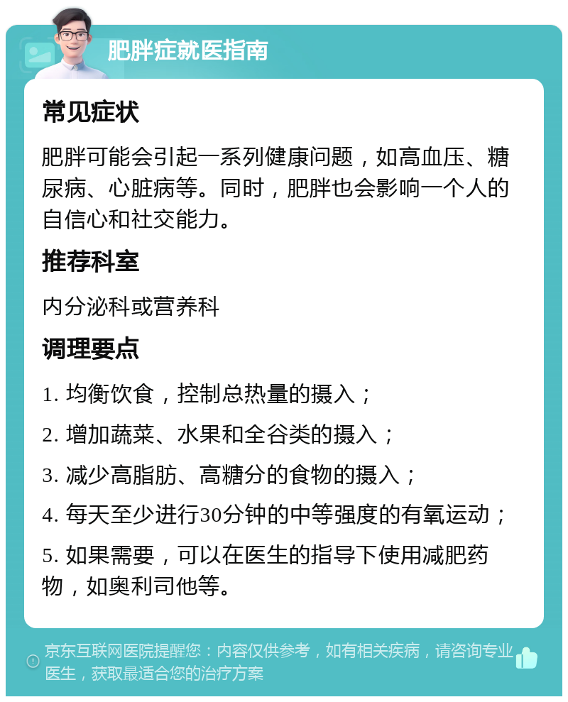 肥胖症就医指南 常见症状 肥胖可能会引起一系列健康问题，如高血压、糖尿病、心脏病等。同时，肥胖也会影响一个人的自信心和社交能力。 推荐科室 内分泌科或营养科 调理要点 1. 均衡饮食，控制总热量的摄入； 2. 增加蔬菜、水果和全谷类的摄入； 3. 减少高脂肪、高糖分的食物的摄入； 4. 每天至少进行30分钟的中等强度的有氧运动； 5. 如果需要，可以在医生的指导下使用减肥药物，如奥利司他等。