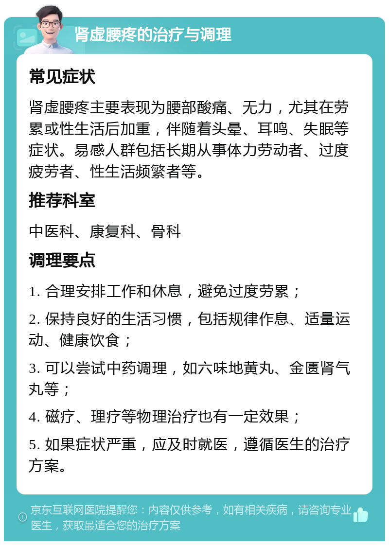 肾虚腰疼的治疗与调理 常见症状 肾虚腰疼主要表现为腰部酸痛、无力，尤其在劳累或性生活后加重，伴随着头晕、耳鸣、失眠等症状。易感人群包括长期从事体力劳动者、过度疲劳者、性生活频繁者等。 推荐科室 中医科、康复科、骨科 调理要点 1. 合理安排工作和休息，避免过度劳累； 2. 保持良好的生活习惯，包括规律作息、适量运动、健康饮食； 3. 可以尝试中药调理，如六味地黄丸、金匮肾气丸等； 4. 磁疗、理疗等物理治疗也有一定效果； 5. 如果症状严重，应及时就医，遵循医生的治疗方案。