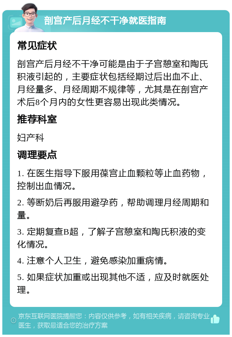 剖宫产后月经不干净就医指南 常见症状 剖宫产后月经不干净可能是由于子宫憩室和陶氏积液引起的，主要症状包括经期过后出血不止、月经量多、月经周期不规律等，尤其是在剖宫产术后8个月内的女性更容易出现此类情况。 推荐科室 妇产科 调理要点 1. 在医生指导下服用葆宫止血颗粒等止血药物，控制出血情况。 2. 等断奶后再服用避孕药，帮助调理月经周期和量。 3. 定期复查B超，了解子宫憩室和陶氏积液的变化情况。 4. 注意个人卫生，避免感染加重病情。 5. 如果症状加重或出现其他不适，应及时就医处理。