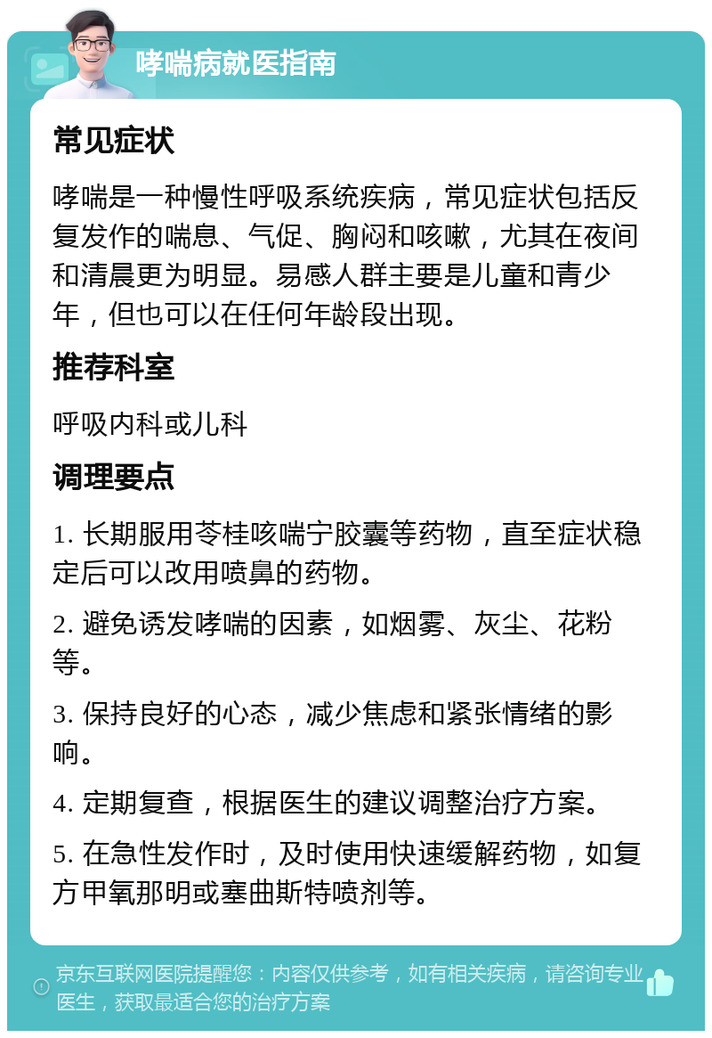 哮喘病就医指南 常见症状 哮喘是一种慢性呼吸系统疾病，常见症状包括反复发作的喘息、气促、胸闷和咳嗽，尤其在夜间和清晨更为明显。易感人群主要是儿童和青少年，但也可以在任何年龄段出现。 推荐科室 呼吸内科或儿科 调理要点 1. 长期服用苓桂咳喘宁胶囊等药物，直至症状稳定后可以改用喷鼻的药物。 2. 避免诱发哮喘的因素，如烟雾、灰尘、花粉等。 3. 保持良好的心态，减少焦虑和紧张情绪的影响。 4. 定期复查，根据医生的建议调整治疗方案。 5. 在急性发作时，及时使用快速缓解药物，如复方甲氧那明或塞曲斯特喷剂等。