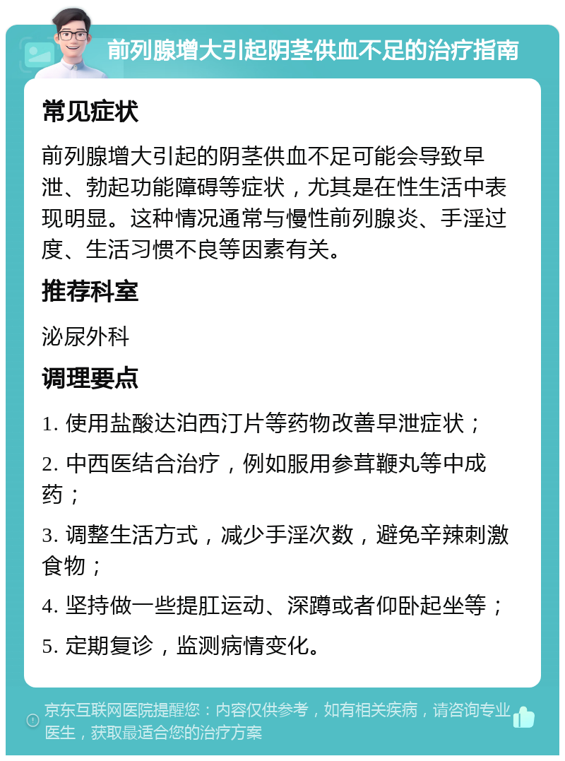 前列腺增大引起阴茎供血不足的治疗指南 常见症状 前列腺增大引起的阴茎供血不足可能会导致早泄、勃起功能障碍等症状，尤其是在性生活中表现明显。这种情况通常与慢性前列腺炎、手淫过度、生活习惯不良等因素有关。 推荐科室 泌尿外科 调理要点 1. 使用盐酸达泊西汀片等药物改善早泄症状； 2. 中西医结合治疗，例如服用参茸鞭丸等中成药； 3. 调整生活方式，减少手淫次数，避免辛辣刺激食物； 4. 坚持做一些提肛运动、深蹲或者仰卧起坐等； 5. 定期复诊，监测病情变化。