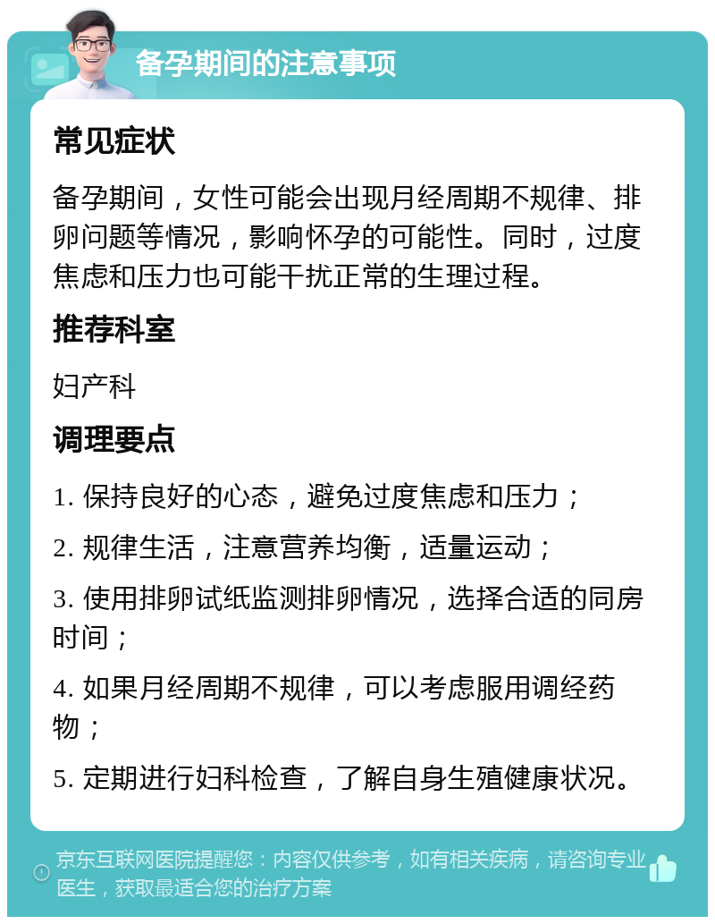 备孕期间的注意事项 常见症状 备孕期间，女性可能会出现月经周期不规律、排卵问题等情况，影响怀孕的可能性。同时，过度焦虑和压力也可能干扰正常的生理过程。 推荐科室 妇产科 调理要点 1. 保持良好的心态，避免过度焦虑和压力； 2. 规律生活，注意营养均衡，适量运动； 3. 使用排卵试纸监测排卵情况，选择合适的同房时间； 4. 如果月经周期不规律，可以考虑服用调经药物； 5. 定期进行妇科检查，了解自身生殖健康状况。