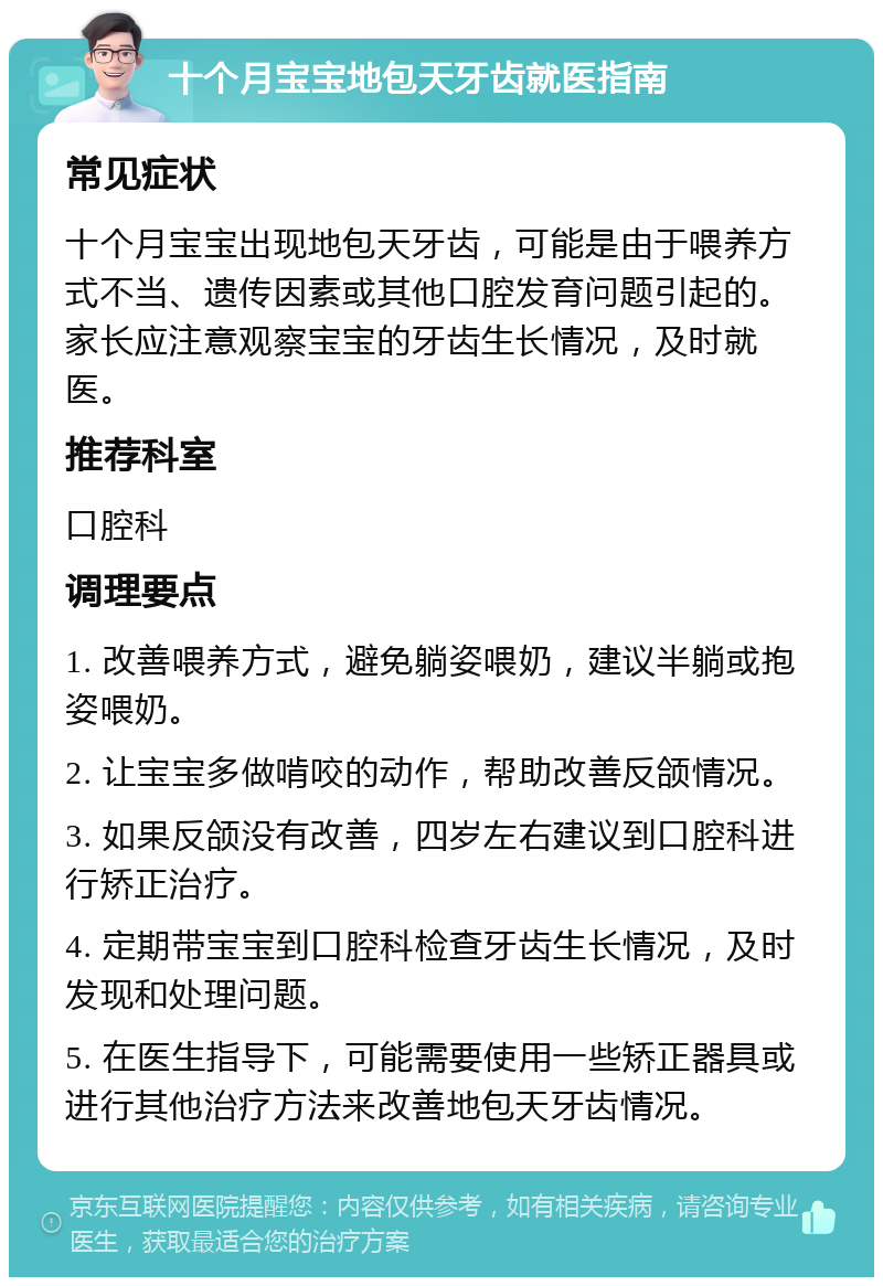 十个月宝宝地包天牙齿就医指南 常见症状 十个月宝宝出现地包天牙齿，可能是由于喂养方式不当、遗传因素或其他口腔发育问题引起的。家长应注意观察宝宝的牙齿生长情况，及时就医。 推荐科室 口腔科 调理要点 1. 改善喂养方式，避免躺姿喂奶，建议半躺或抱姿喂奶。 2. 让宝宝多做啃咬的动作，帮助改善反颌情况。 3. 如果反颌没有改善，四岁左右建议到口腔科进行矫正治疗。 4. 定期带宝宝到口腔科检查牙齿生长情况，及时发现和处理问题。 5. 在医生指导下，可能需要使用一些矫正器具或进行其他治疗方法来改善地包天牙齿情况。