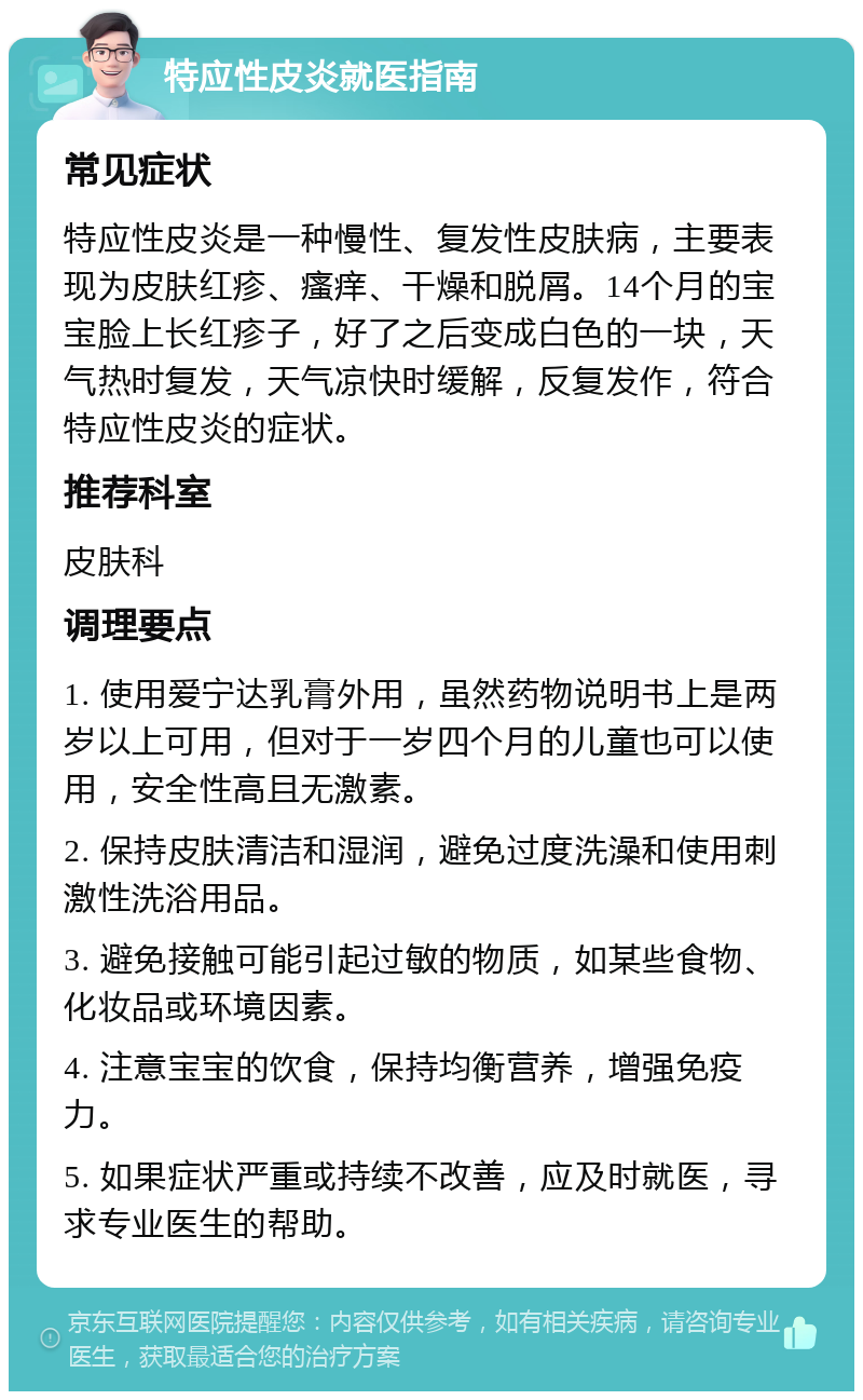 特应性皮炎就医指南 常见症状 特应性皮炎是一种慢性、复发性皮肤病，主要表现为皮肤红疹、瘙痒、干燥和脱屑。14个月的宝宝脸上长红疹子，好了之后变成白色的一块，天气热时复发，天气凉快时缓解，反复发作，符合特应性皮炎的症状。 推荐科室 皮肤科 调理要点 1. 使用爱宁达乳膏外用，虽然药物说明书上是两岁以上可用，但对于一岁四个月的儿童也可以使用，安全性高且无激素。 2. 保持皮肤清洁和湿润，避免过度洗澡和使用刺激性洗浴用品。 3. 避免接触可能引起过敏的物质，如某些食物、化妆品或环境因素。 4. 注意宝宝的饮食，保持均衡营养，增强免疫力。 5. 如果症状严重或持续不改善，应及时就医，寻求专业医生的帮助。