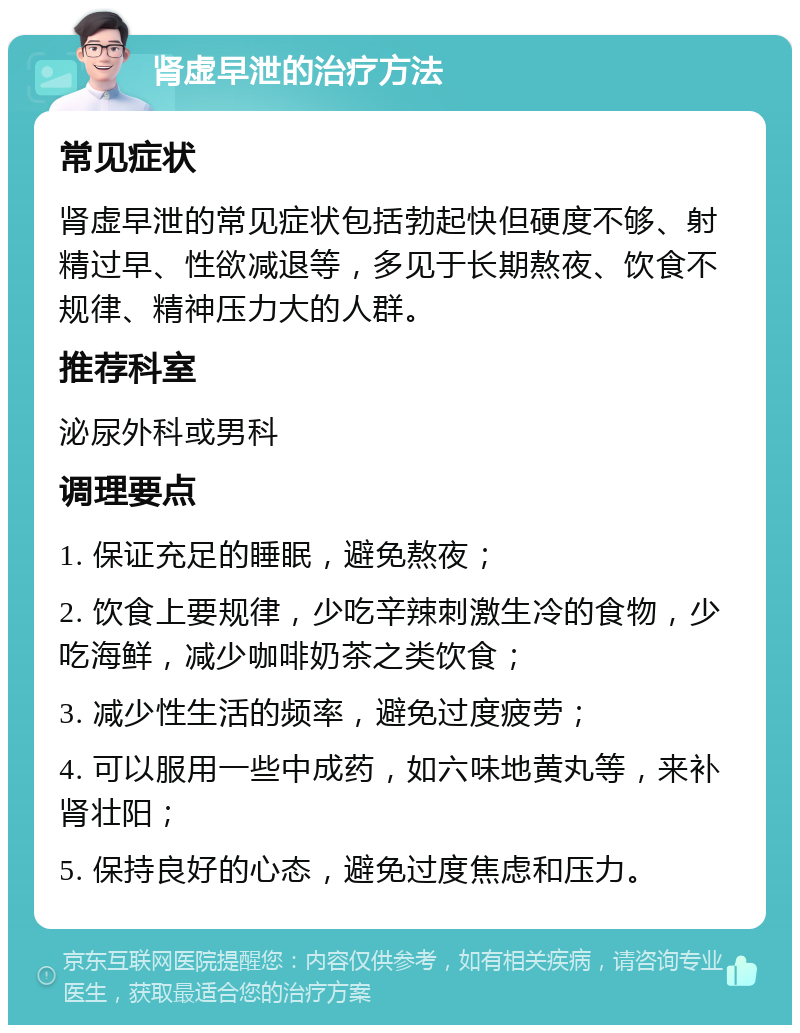 肾虚早泄的治疗方法 常见症状 肾虚早泄的常见症状包括勃起快但硬度不够、射精过早、性欲减退等，多见于长期熬夜、饮食不规律、精神压力大的人群。 推荐科室 泌尿外科或男科 调理要点 1. 保证充足的睡眠，避免熬夜； 2. 饮食上要规律，少吃辛辣刺激生冷的食物，少吃海鲜，减少咖啡奶茶之类饮食； 3. 减少性生活的频率，避免过度疲劳； 4. 可以服用一些中成药，如六味地黄丸等，来补肾壮阳； 5. 保持良好的心态，避免过度焦虑和压力。