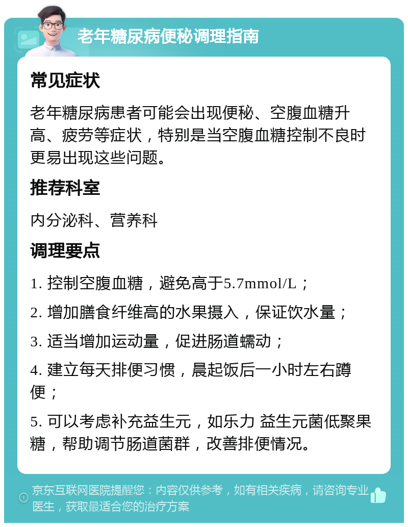 老年糖尿病便秘调理指南 常见症状 老年糖尿病患者可能会出现便秘、空腹血糖升高、疲劳等症状，特别是当空腹血糖控制不良时更易出现这些问题。 推荐科室 内分泌科、营养科 调理要点 1. 控制空腹血糖，避免高于5.7mmol/L； 2. 增加膳食纤维高的水果摄入，保证饮水量； 3. 适当增加运动量，促进肠道蠕动； 4. 建立每天排便习惯，晨起饭后一小时左右蹲便； 5. 可以考虑补充益生元，如乐力 益生元菌低聚果糖，帮助调节肠道菌群，改善排便情况。