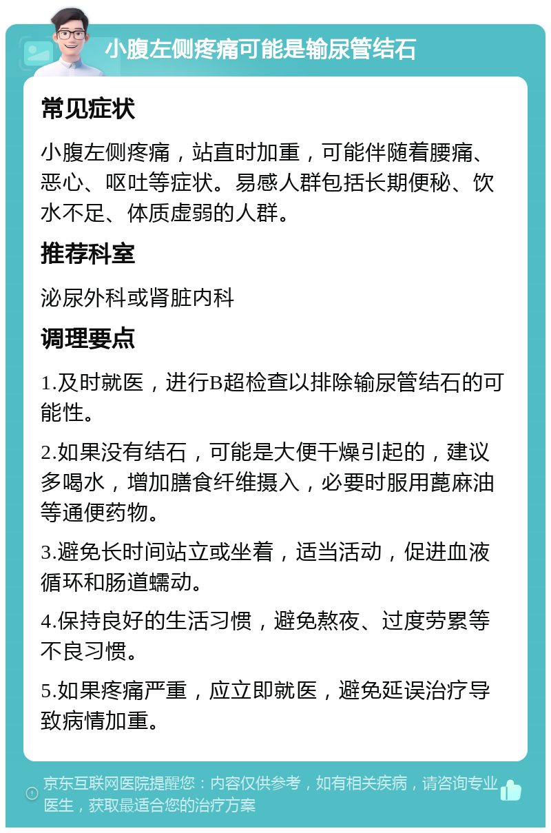 小腹左侧疼痛可能是输尿管结石 常见症状 小腹左侧疼痛，站直时加重，可能伴随着腰痛、恶心、呕吐等症状。易感人群包括长期便秘、饮水不足、体质虚弱的人群。 推荐科室 泌尿外科或肾脏内科 调理要点 1.及时就医，进行B超检查以排除输尿管结石的可能性。 2.如果没有结石，可能是大便干燥引起的，建议多喝水，增加膳食纤维摄入，必要时服用蓖麻油等通便药物。 3.避免长时间站立或坐着，适当活动，促进血液循环和肠道蠕动。 4.保持良好的生活习惯，避免熬夜、过度劳累等不良习惯。 5.如果疼痛严重，应立即就医，避免延误治疗导致病情加重。