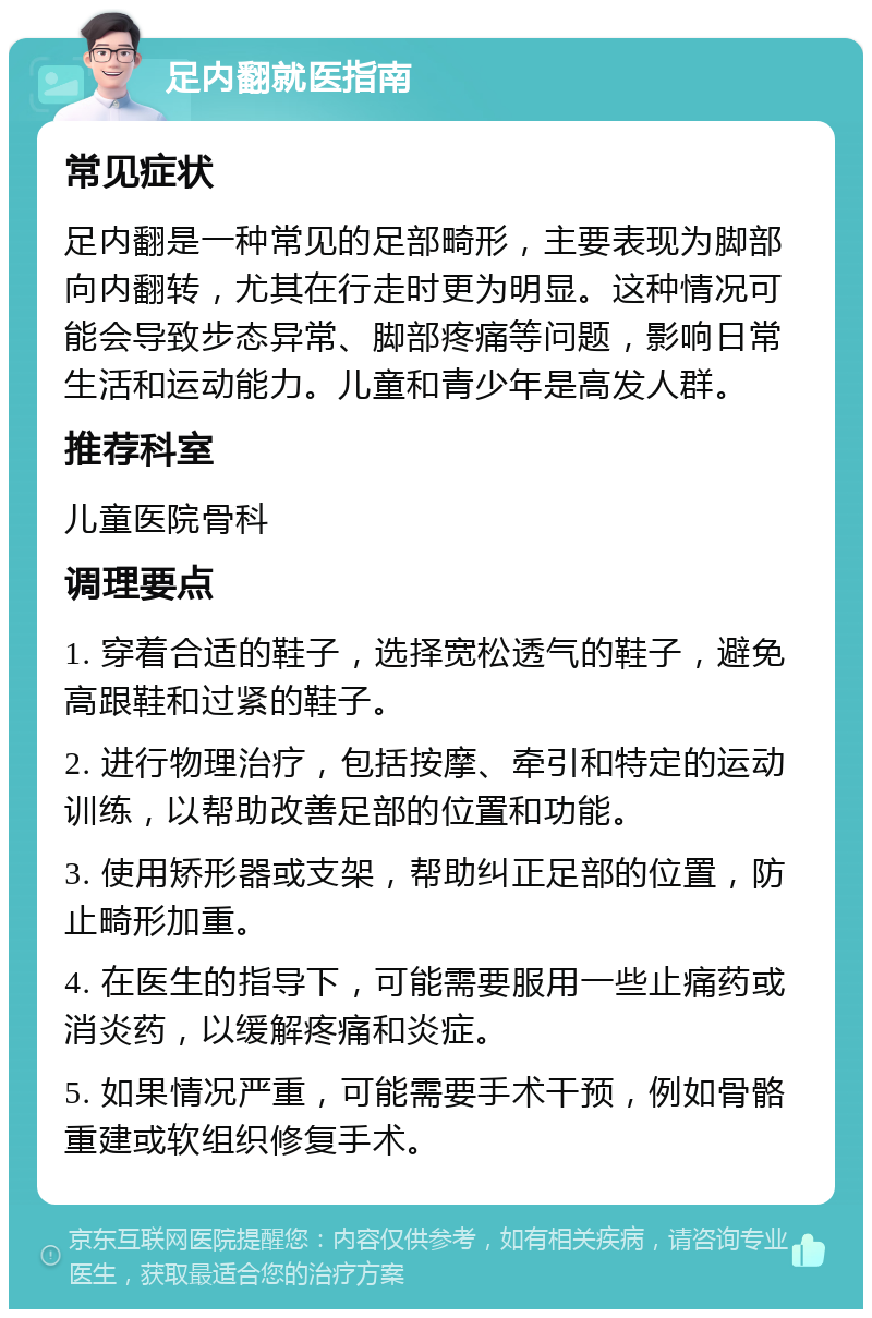 足内翻就医指南 常见症状 足内翻是一种常见的足部畸形，主要表现为脚部向内翻转，尤其在行走时更为明显。这种情况可能会导致步态异常、脚部疼痛等问题，影响日常生活和运动能力。儿童和青少年是高发人群。 推荐科室 儿童医院骨科 调理要点 1. 穿着合适的鞋子，选择宽松透气的鞋子，避免高跟鞋和过紧的鞋子。 2. 进行物理治疗，包括按摩、牵引和特定的运动训练，以帮助改善足部的位置和功能。 3. 使用矫形器或支架，帮助纠正足部的位置，防止畸形加重。 4. 在医生的指导下，可能需要服用一些止痛药或消炎药，以缓解疼痛和炎症。 5. 如果情况严重，可能需要手术干预，例如骨骼重建或软组织修复手术。