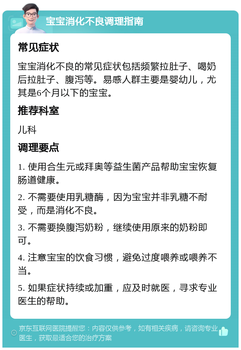 宝宝消化不良调理指南 常见症状 宝宝消化不良的常见症状包括频繁拉肚子、喝奶后拉肚子、腹泻等。易感人群主要是婴幼儿，尤其是6个月以下的宝宝。 推荐科室 儿科 调理要点 1. 使用合生元或拜奥等益生菌产品帮助宝宝恢复肠道健康。 2. 不需要使用乳糖酶，因为宝宝并非乳糖不耐受，而是消化不良。 3. 不需要换腹泻奶粉，继续使用原来的奶粉即可。 4. 注意宝宝的饮食习惯，避免过度喂养或喂养不当。 5. 如果症状持续或加重，应及时就医，寻求专业医生的帮助。