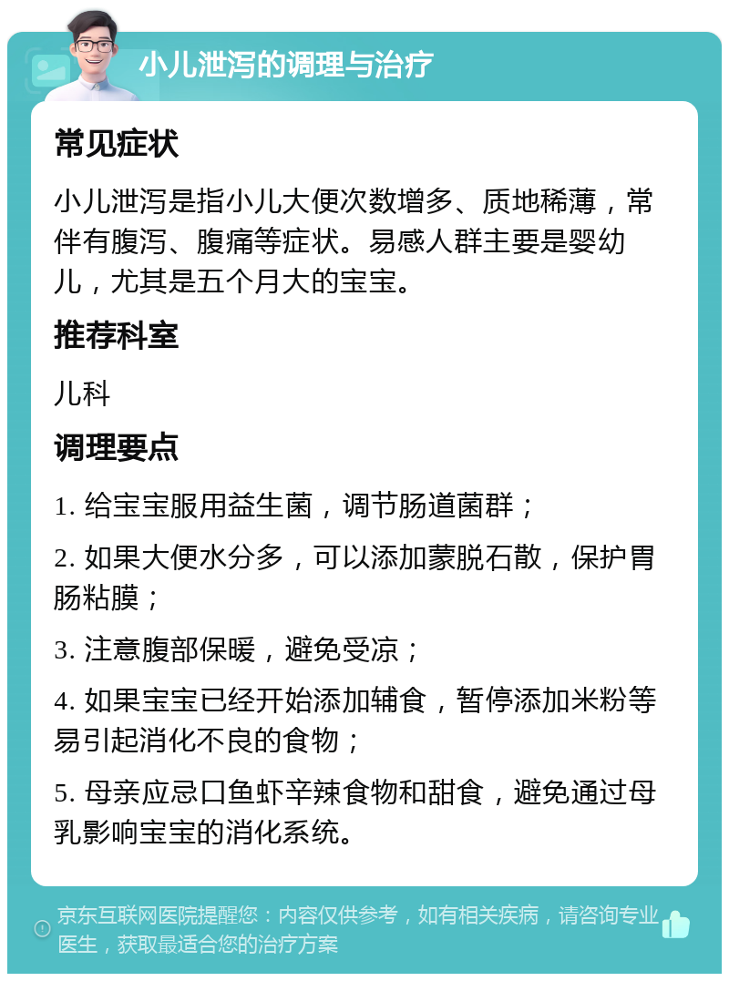 小儿泄泻的调理与治疗 常见症状 小儿泄泻是指小儿大便次数增多、质地稀薄，常伴有腹泻、腹痛等症状。易感人群主要是婴幼儿，尤其是五个月大的宝宝。 推荐科室 儿科 调理要点 1. 给宝宝服用益生菌，调节肠道菌群； 2. 如果大便水分多，可以添加蒙脱石散，保护胃肠粘膜； 3. 注意腹部保暖，避免受凉； 4. 如果宝宝已经开始添加辅食，暂停添加米粉等易引起消化不良的食物； 5. 母亲应忌口鱼虾辛辣食物和甜食，避免通过母乳影响宝宝的消化系统。