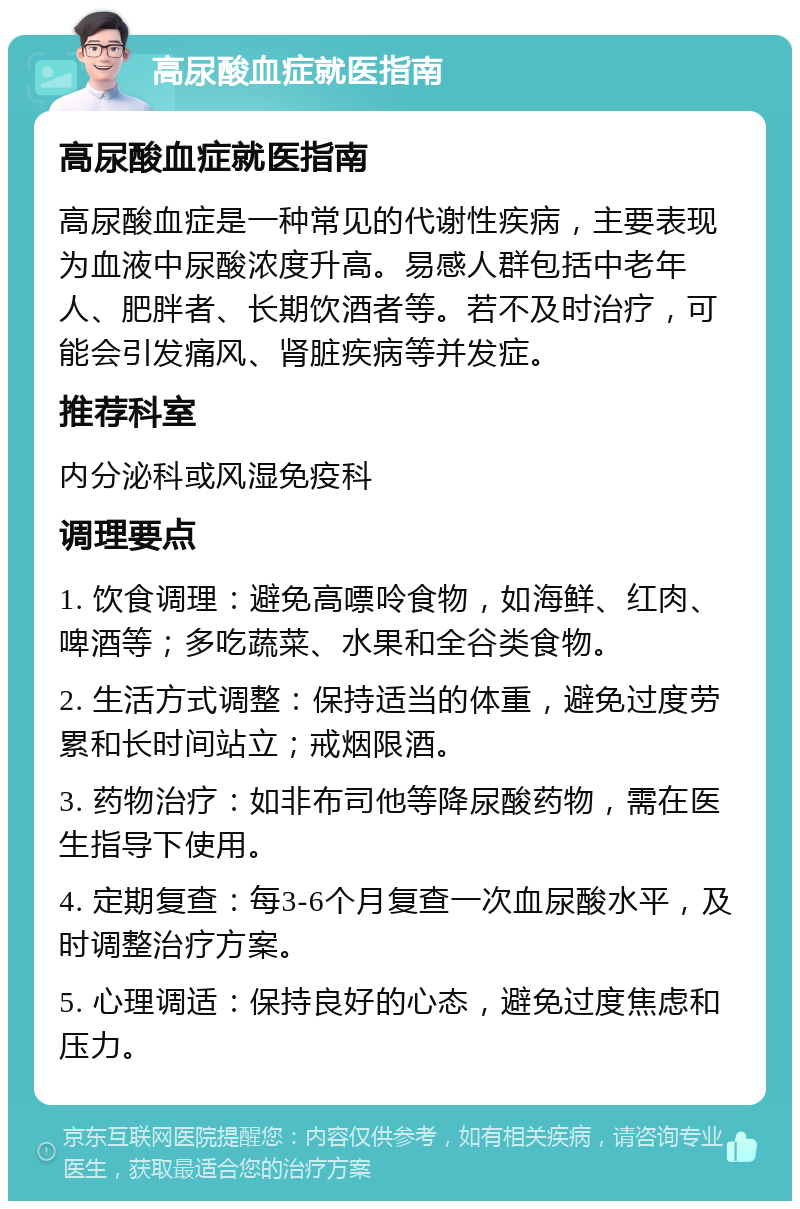 高尿酸血症就医指南 高尿酸血症就医指南 高尿酸血症是一种常见的代谢性疾病，主要表现为血液中尿酸浓度升高。易感人群包括中老年人、肥胖者、长期饮酒者等。若不及时治疗，可能会引发痛风、肾脏疾病等并发症。 推荐科室 内分泌科或风湿免疫科 调理要点 1. 饮食调理：避免高嘌呤食物，如海鲜、红肉、啤酒等；多吃蔬菜、水果和全谷类食物。 2. 生活方式调整：保持适当的体重，避免过度劳累和长时间站立；戒烟限酒。 3. 药物治疗：如非布司他等降尿酸药物，需在医生指导下使用。 4. 定期复查：每3-6个月复查一次血尿酸水平，及时调整治疗方案。 5. 心理调适：保持良好的心态，避免过度焦虑和压力。