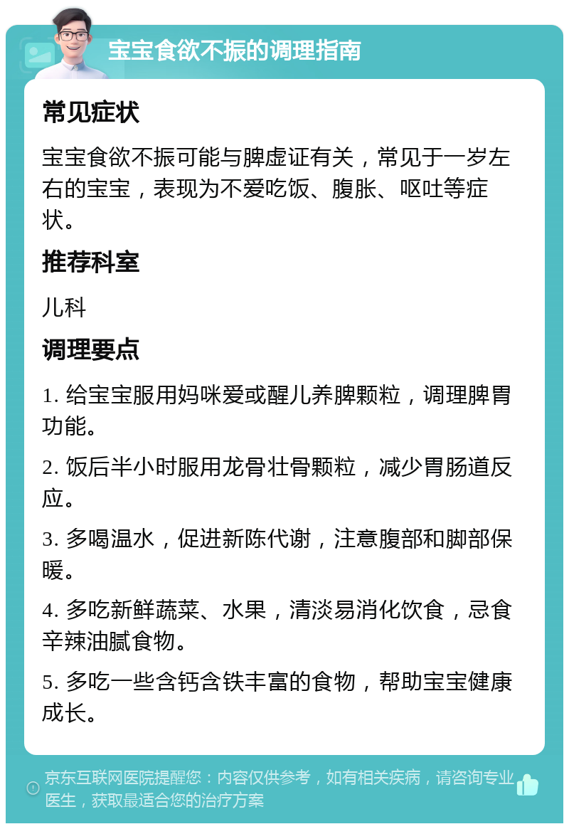 宝宝食欲不振的调理指南 常见症状 宝宝食欲不振可能与脾虚证有关，常见于一岁左右的宝宝，表现为不爱吃饭、腹胀、呕吐等症状。 推荐科室 儿科 调理要点 1. 给宝宝服用妈咪爱或醒儿养脾颗粒，调理脾胃功能。 2. 饭后半小时服用龙骨壮骨颗粒，减少胃肠道反应。 3. 多喝温水，促进新陈代谢，注意腹部和脚部保暖。 4. 多吃新鲜蔬菜、水果，清淡易消化饮食，忌食辛辣油腻食物。 5. 多吃一些含钙含铁丰富的食物，帮助宝宝健康成长。