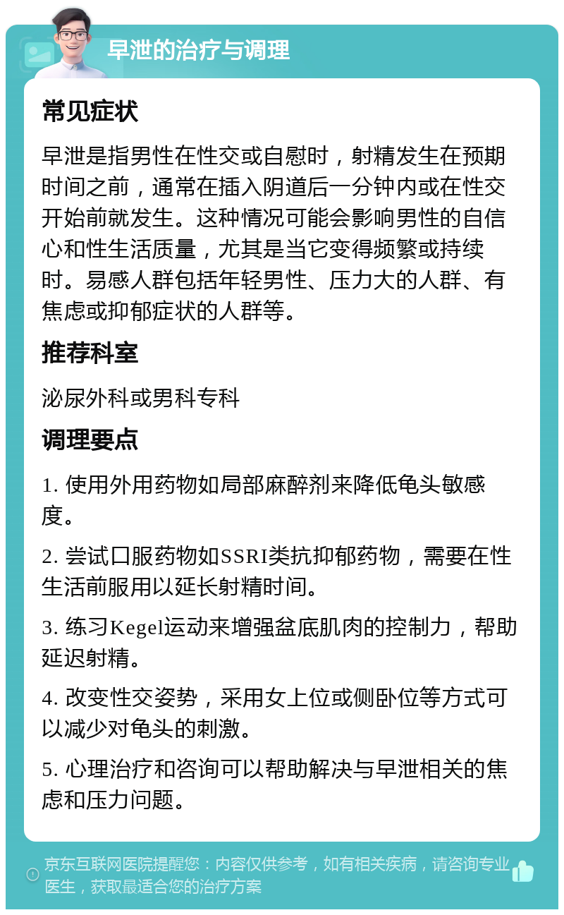 早泄的治疗与调理 常见症状 早泄是指男性在性交或自慰时，射精发生在预期时间之前，通常在插入阴道后一分钟内或在性交开始前就发生。这种情况可能会影响男性的自信心和性生活质量，尤其是当它变得频繁或持续时。易感人群包括年轻男性、压力大的人群、有焦虑或抑郁症状的人群等。 推荐科室 泌尿外科或男科专科 调理要点 1. 使用外用药物如局部麻醉剂来降低龟头敏感度。 2. 尝试口服药物如SSRI类抗抑郁药物，需要在性生活前服用以延长射精时间。 3. 练习Kegel运动来增强盆底肌肉的控制力，帮助延迟射精。 4. 改变性交姿势，采用女上位或侧卧位等方式可以减少对龟头的刺激。 5. 心理治疗和咨询可以帮助解决与早泄相关的焦虑和压力问题。