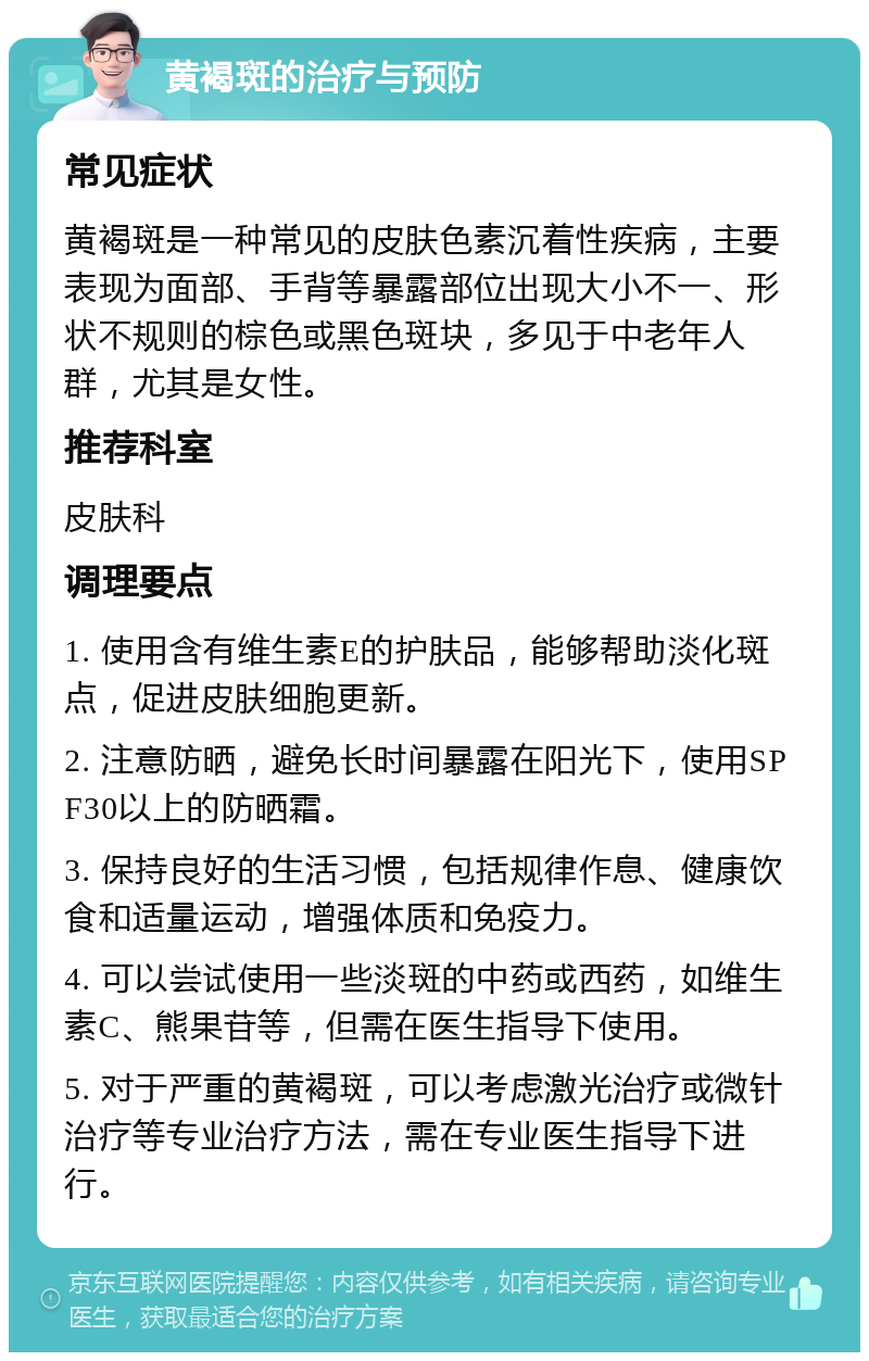 黄褐斑的治疗与预防 常见症状 黄褐斑是一种常见的皮肤色素沉着性疾病，主要表现为面部、手背等暴露部位出现大小不一、形状不规则的棕色或黑色斑块，多见于中老年人群，尤其是女性。 推荐科室 皮肤科 调理要点 1. 使用含有维生素E的护肤品，能够帮助淡化斑点，促进皮肤细胞更新。 2. 注意防晒，避免长时间暴露在阳光下，使用SPF30以上的防晒霜。 3. 保持良好的生活习惯，包括规律作息、健康饮食和适量运动，增强体质和免疫力。 4. 可以尝试使用一些淡斑的中药或西药，如维生素C、熊果苷等，但需在医生指导下使用。 5. 对于严重的黄褐斑，可以考虑激光治疗或微针治疗等专业治疗方法，需在专业医生指导下进行。