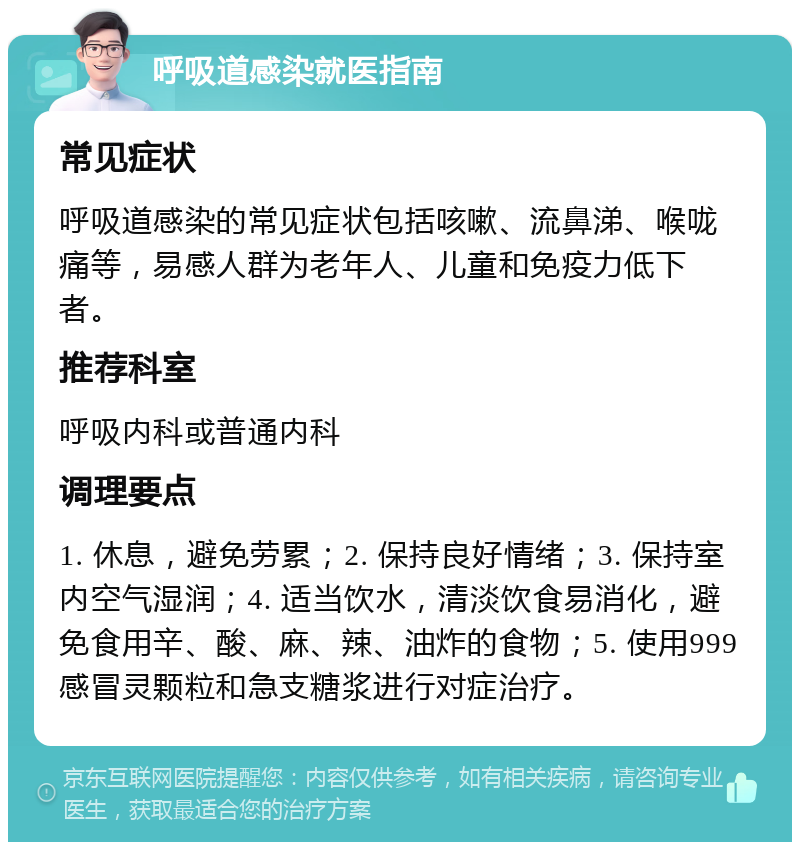 呼吸道感染就医指南 常见症状 呼吸道感染的常见症状包括咳嗽、流鼻涕、喉咙痛等，易感人群为老年人、儿童和免疫力低下者。 推荐科室 呼吸内科或普通内科 调理要点 1. 休息，避免劳累；2. 保持良好情绪；3. 保持室内空气湿润；4. 适当饮水，清淡饮食易消化，避免食用辛、酸、麻、辣、油炸的食物；5. 使用999感冒灵颗粒和急支糖浆进行对症治疗。