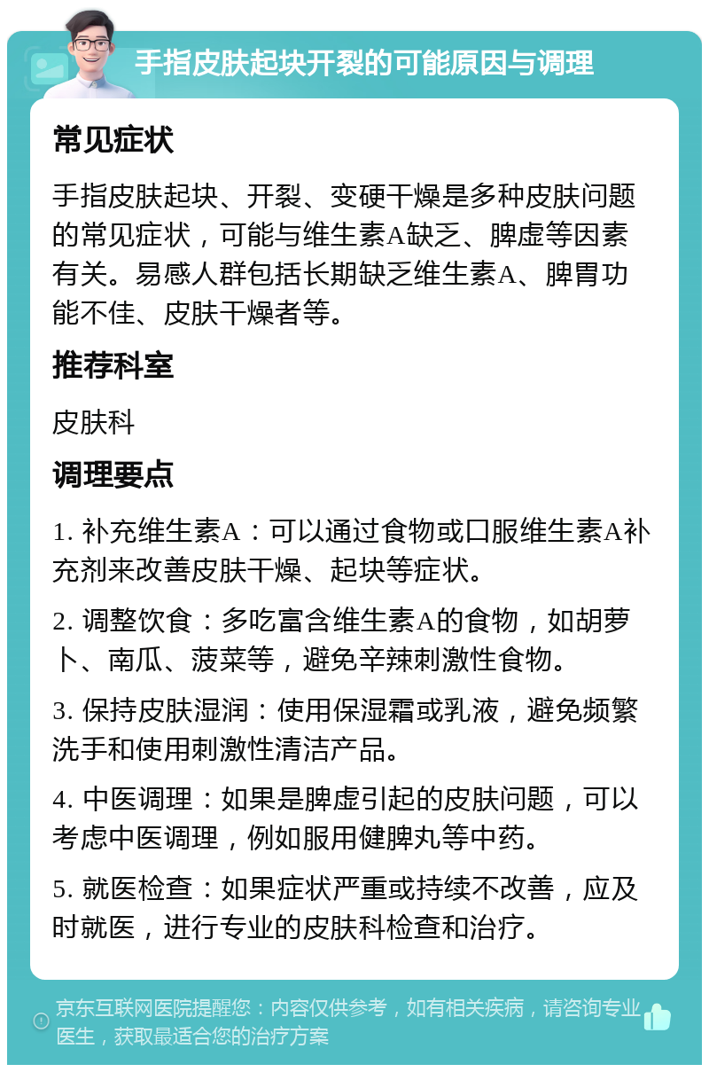 手指皮肤起块开裂的可能原因与调理 常见症状 手指皮肤起块、开裂、变硬干燥是多种皮肤问题的常见症状，可能与维生素A缺乏、脾虚等因素有关。易感人群包括长期缺乏维生素A、脾胃功能不佳、皮肤干燥者等。 推荐科室 皮肤科 调理要点 1. 补充维生素A：可以通过食物或口服维生素A补充剂来改善皮肤干燥、起块等症状。 2. 调整饮食：多吃富含维生素A的食物，如胡萝卜、南瓜、菠菜等，避免辛辣刺激性食物。 3. 保持皮肤湿润：使用保湿霜或乳液，避免频繁洗手和使用刺激性清洁产品。 4. 中医调理：如果是脾虚引起的皮肤问题，可以考虑中医调理，例如服用健脾丸等中药。 5. 就医检查：如果症状严重或持续不改善，应及时就医，进行专业的皮肤科检查和治疗。