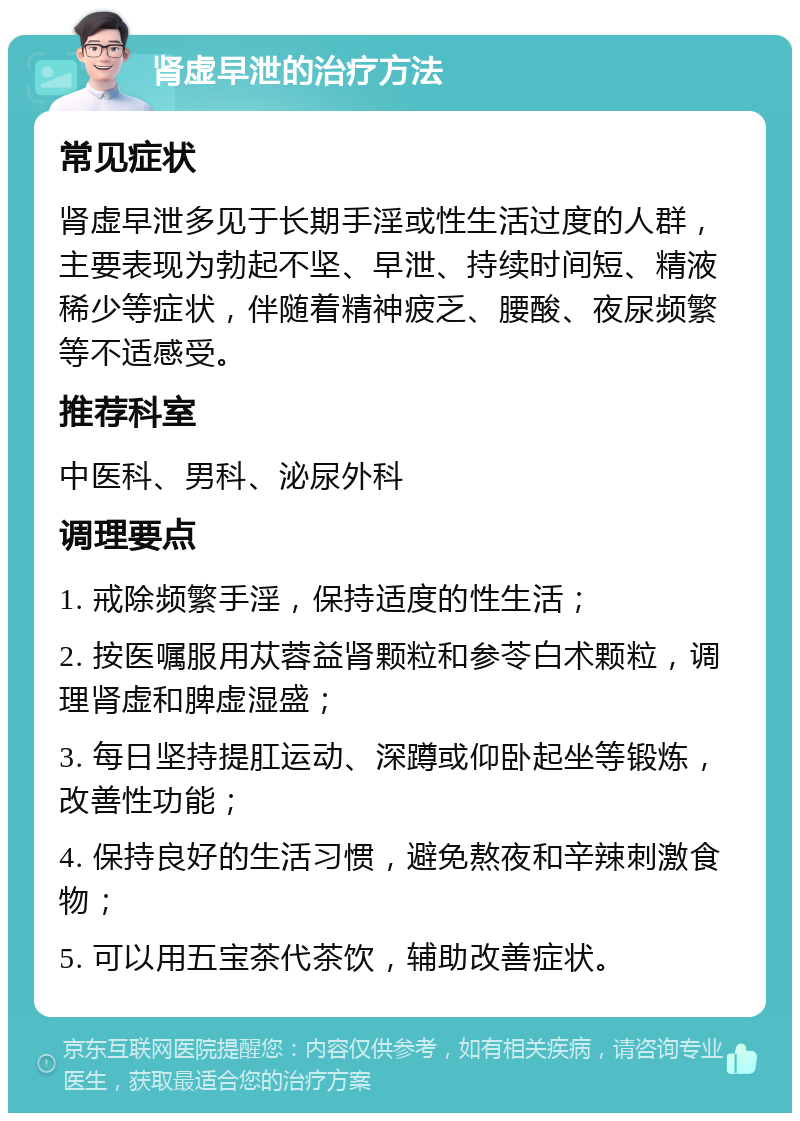 肾虚早泄的治疗方法 常见症状 肾虚早泄多见于长期手淫或性生活过度的人群，主要表现为勃起不坚、早泄、持续时间短、精液稀少等症状，伴随着精神疲乏、腰酸、夜尿频繁等不适感受。 推荐科室 中医科、男科、泌尿外科 调理要点 1. 戒除频繁手淫，保持适度的性生活； 2. 按医嘱服用苁蓉益肾颗粒和参苓白术颗粒，调理肾虚和脾虚湿盛； 3. 每日坚持提肛运动、深蹲或仰卧起坐等锻炼，改善性功能； 4. 保持良好的生活习惯，避免熬夜和辛辣刺激食物； 5. 可以用五宝茶代茶饮，辅助改善症状。