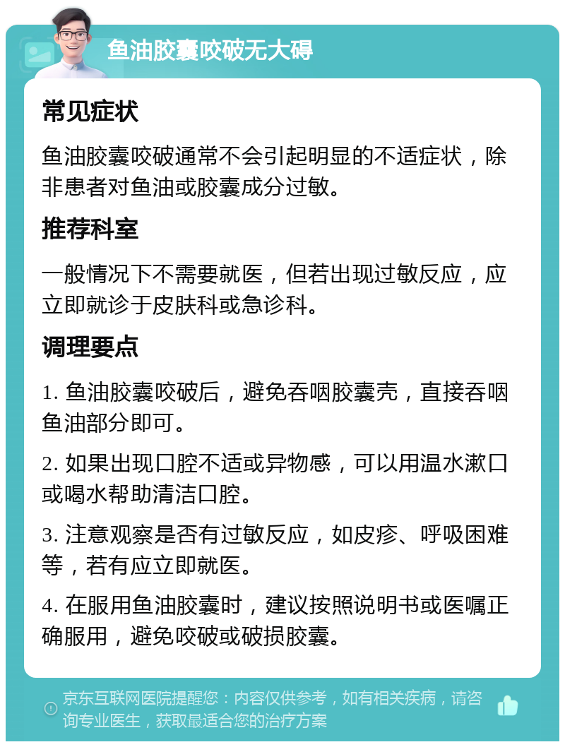 鱼油胶囊咬破无大碍 常见症状 鱼油胶囊咬破通常不会引起明显的不适症状，除非患者对鱼油或胶囊成分过敏。 推荐科室 一般情况下不需要就医，但若出现过敏反应，应立即就诊于皮肤科或急诊科。 调理要点 1. 鱼油胶囊咬破后，避免吞咽胶囊壳，直接吞咽鱼油部分即可。 2. 如果出现口腔不适或异物感，可以用温水漱口或喝水帮助清洁口腔。 3. 注意观察是否有过敏反应，如皮疹、呼吸困难等，若有应立即就医。 4. 在服用鱼油胶囊时，建议按照说明书或医嘱正确服用，避免咬破或破损胶囊。