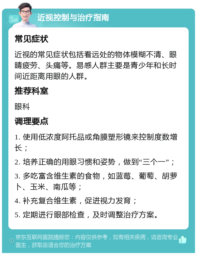 近视控制与治疗指南 常见症状 近视的常见症状包括看远处的物体模糊不清、眼睛疲劳、头痛等。易感人群主要是青少年和长时间近距离用眼的人群。 推荐科室 眼科 调理要点 1. 使用低浓度阿托品或角膜塑形镜来控制度数增长； 2. 培养正确的用眼习惯和姿势，做到“三个一”； 3. 多吃富含维生素的食物，如蓝莓、葡萄、胡萝卜、玉米、南瓜等； 4. 补充复合维生素，促进视力发育； 5. 定期进行眼部检查，及时调整治疗方案。