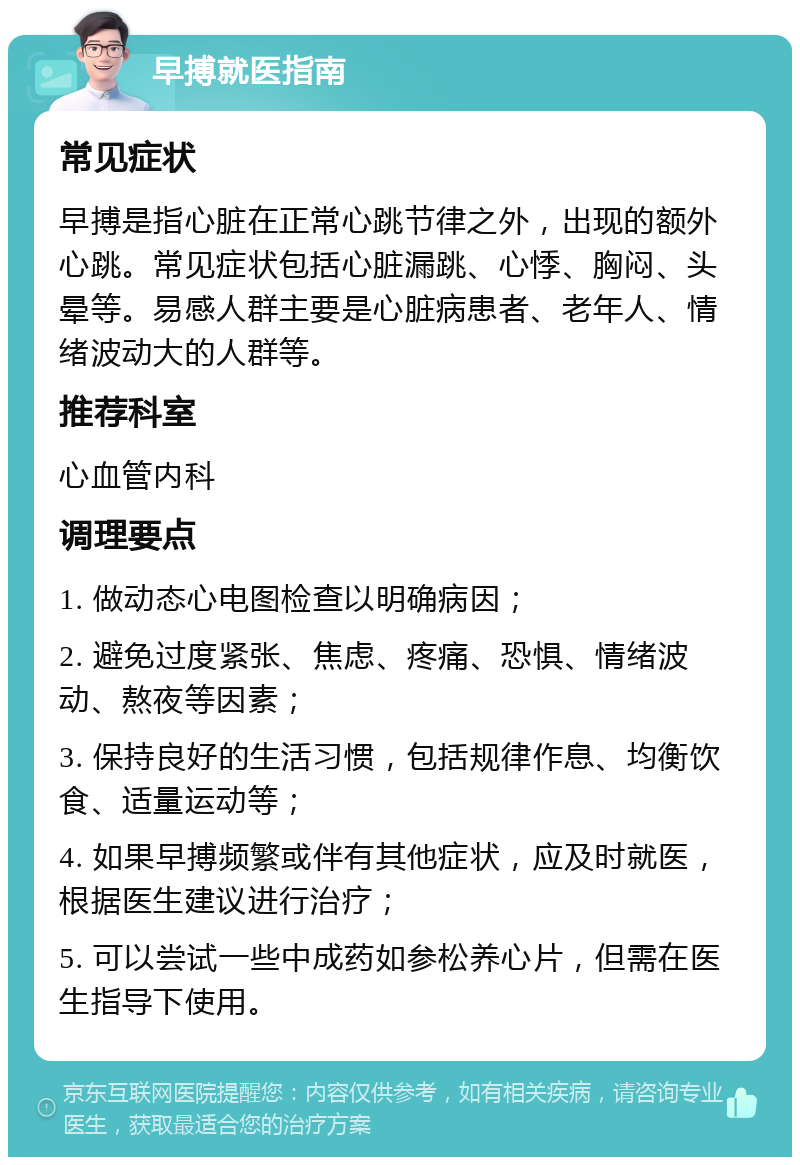 早搏就医指南 常见症状 早搏是指心脏在正常心跳节律之外，出现的额外心跳。常见症状包括心脏漏跳、心悸、胸闷、头晕等。易感人群主要是心脏病患者、老年人、情绪波动大的人群等。 推荐科室 心血管内科 调理要点 1. 做动态心电图检查以明确病因； 2. 避免过度紧张、焦虑、疼痛、恐惧、情绪波动、熬夜等因素； 3. 保持良好的生活习惯，包括规律作息、均衡饮食、适量运动等； 4. 如果早搏频繁或伴有其他症状，应及时就医，根据医生建议进行治疗； 5. 可以尝试一些中成药如参松养心片，但需在医生指导下使用。