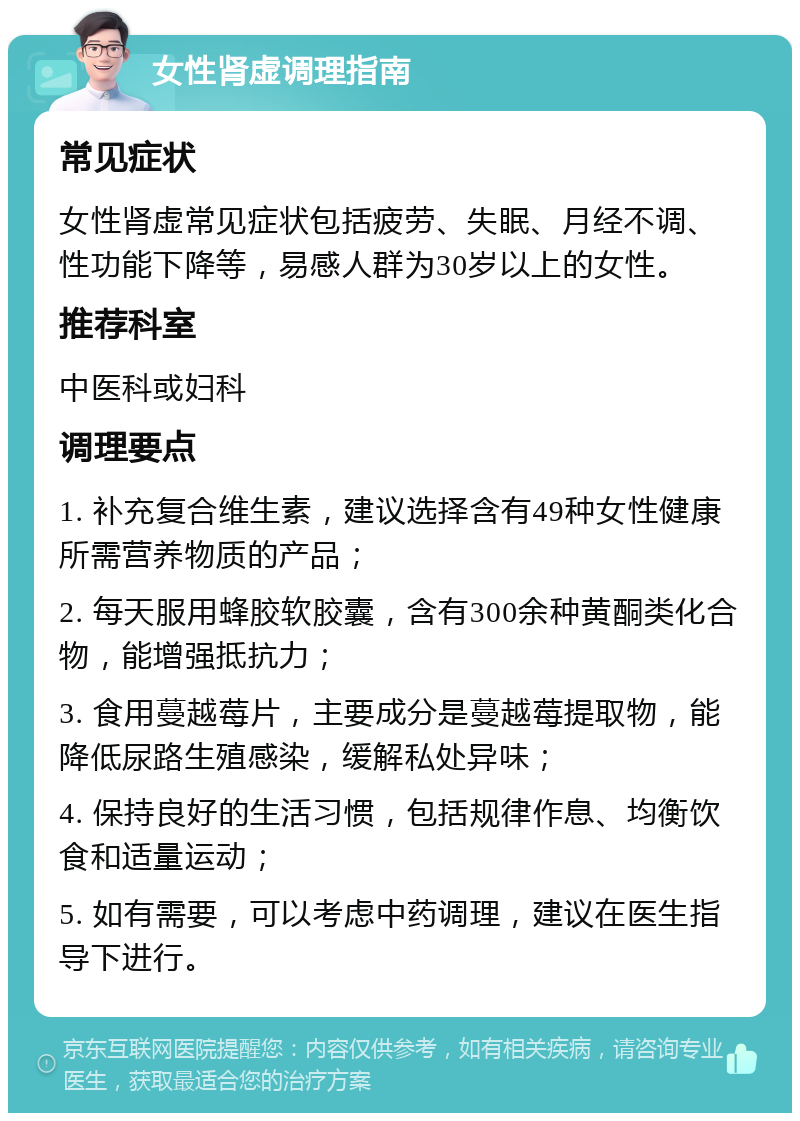 女性肾虚调理指南 常见症状 女性肾虚常见症状包括疲劳、失眠、月经不调、性功能下降等，易感人群为30岁以上的女性。 推荐科室 中医科或妇科 调理要点 1. 补充复合维生素，建议选择含有49种女性健康所需营养物质的产品； 2. 每天服用蜂胶软胶囊，含有300余种黄酮类化合物，能增强抵抗力； 3. 食用蔓越莓片，主要成分是蔓越莓提取物，能降低尿路生殖感染，缓解私处异味； 4. 保持良好的生活习惯，包括规律作息、均衡饮食和适量运动； 5. 如有需要，可以考虑中药调理，建议在医生指导下进行。