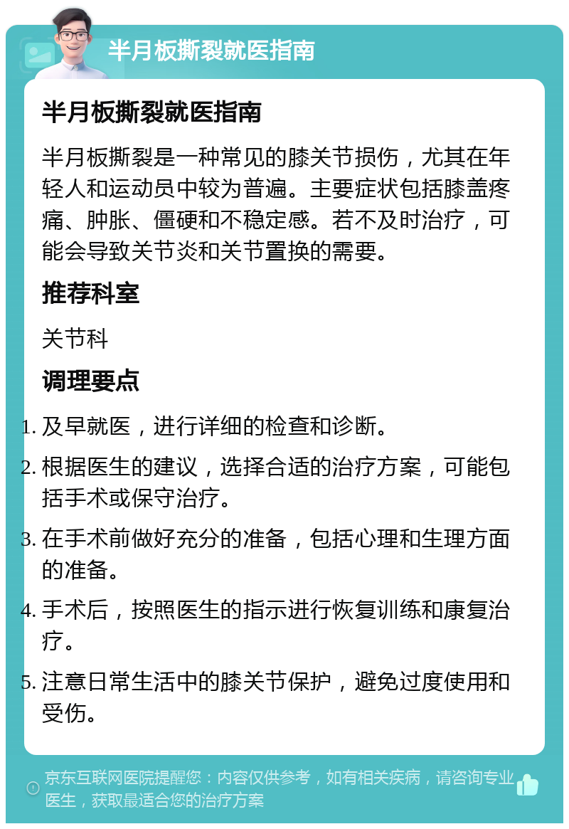 半月板撕裂就医指南 半月板撕裂就医指南 半月板撕裂是一种常见的膝关节损伤，尤其在年轻人和运动员中较为普遍。主要症状包括膝盖疼痛、肿胀、僵硬和不稳定感。若不及时治疗，可能会导致关节炎和关节置换的需要。 推荐科室 关节科 调理要点 及早就医，进行详细的检查和诊断。 根据医生的建议，选择合适的治疗方案，可能包括手术或保守治疗。 在手术前做好充分的准备，包括心理和生理方面的准备。 手术后，按照医生的指示进行恢复训练和康复治疗。 注意日常生活中的膝关节保护，避免过度使用和受伤。