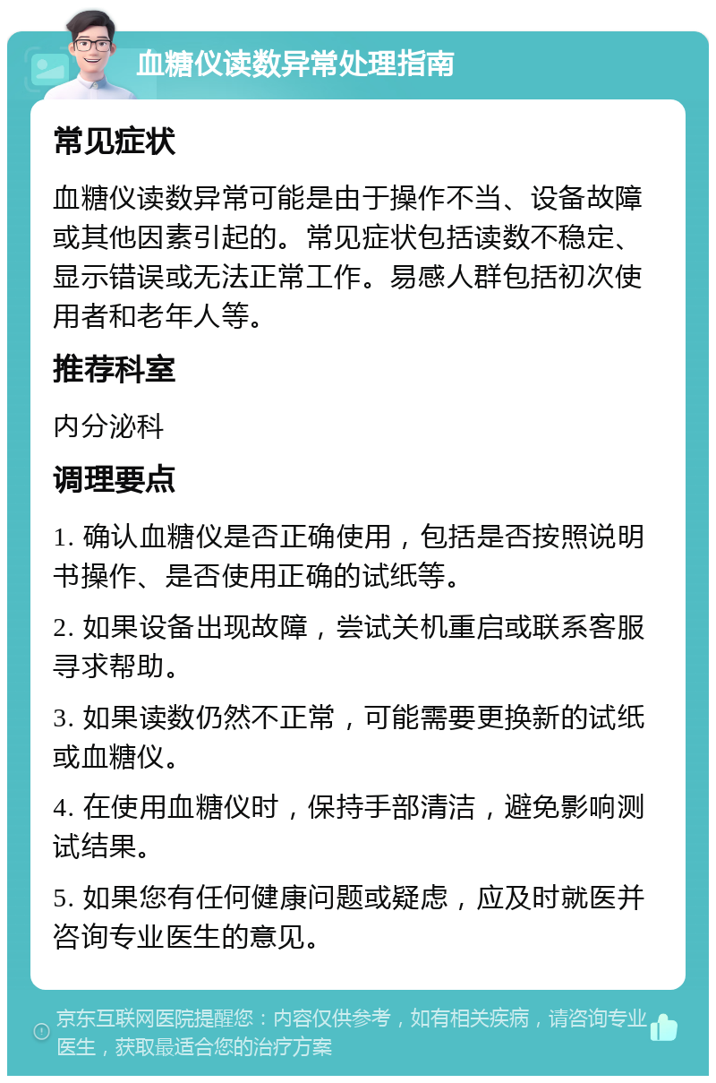 血糖仪读数异常处理指南 常见症状 血糖仪读数异常可能是由于操作不当、设备故障或其他因素引起的。常见症状包括读数不稳定、显示错误或无法正常工作。易感人群包括初次使用者和老年人等。 推荐科室 内分泌科 调理要点 1. 确认血糖仪是否正确使用，包括是否按照说明书操作、是否使用正确的试纸等。 2. 如果设备出现故障，尝试关机重启或联系客服寻求帮助。 3. 如果读数仍然不正常，可能需要更换新的试纸或血糖仪。 4. 在使用血糖仪时，保持手部清洁，避免影响测试结果。 5. 如果您有任何健康问题或疑虑，应及时就医并咨询专业医生的意见。