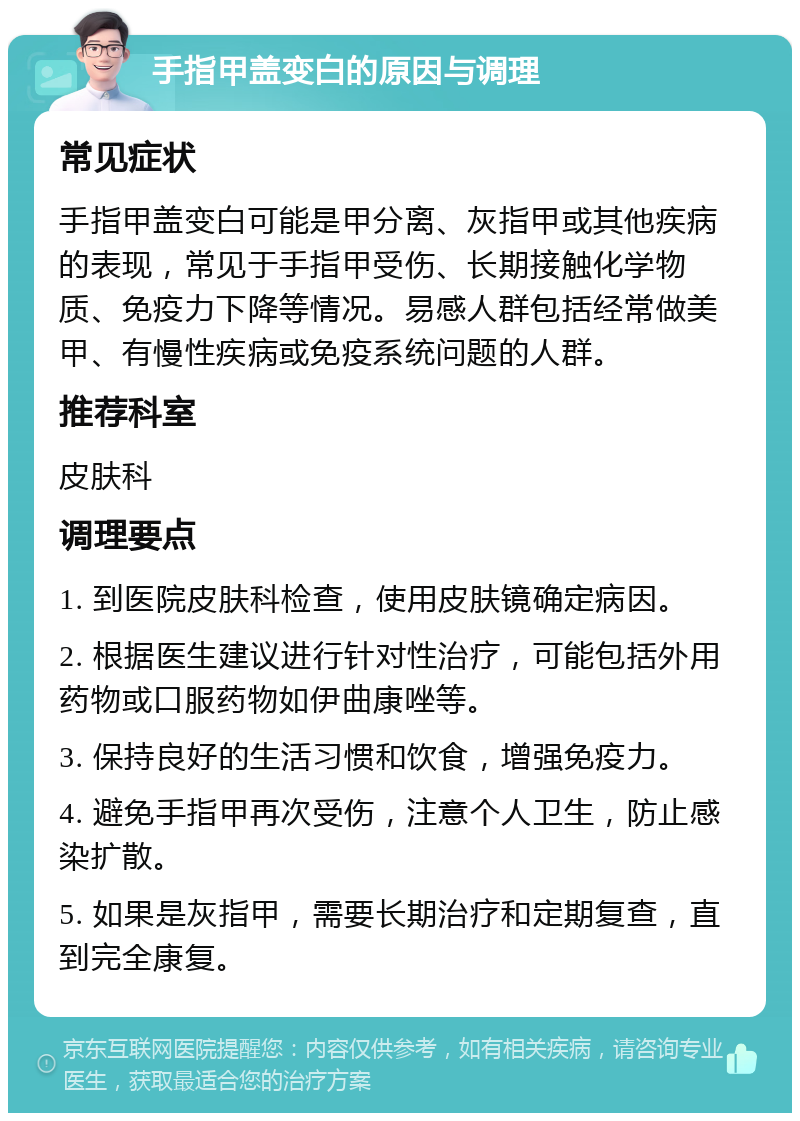 手指甲盖变白的原因与调理 常见症状 手指甲盖变白可能是甲分离、灰指甲或其他疾病的表现，常见于手指甲受伤、长期接触化学物质、免疫力下降等情况。易感人群包括经常做美甲、有慢性疾病或免疫系统问题的人群。 推荐科室 皮肤科 调理要点 1. 到医院皮肤科检查，使用皮肤镜确定病因。 2. 根据医生建议进行针对性治疗，可能包括外用药物或口服药物如伊曲康唑等。 3. 保持良好的生活习惯和饮食，增强免疫力。 4. 避免手指甲再次受伤，注意个人卫生，防止感染扩散。 5. 如果是灰指甲，需要长期治疗和定期复查，直到完全康复。