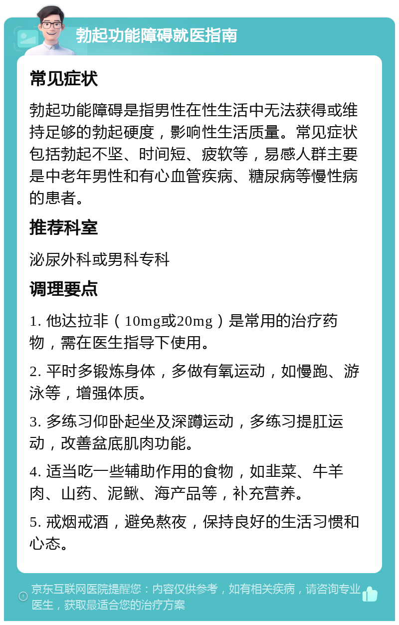 勃起功能障碍就医指南 常见症状 勃起功能障碍是指男性在性生活中无法获得或维持足够的勃起硬度，影响性生活质量。常见症状包括勃起不坚、时间短、疲软等，易感人群主要是中老年男性和有心血管疾病、糖尿病等慢性病的患者。 推荐科室 泌尿外科或男科专科 调理要点 1. 他达拉非（10mg或20mg）是常用的治疗药物，需在医生指导下使用。 2. 平时多锻炼身体，多做有氧运动，如慢跑、游泳等，增强体质。 3. 多练习仰卧起坐及深蹲运动，多练习提肛运动，改善盆底肌肉功能。 4. 适当吃一些辅助作用的食物，如韭菜、牛羊肉、山药、泥鳅、海产品等，补充营养。 5. 戒烟戒酒，避免熬夜，保持良好的生活习惯和心态。