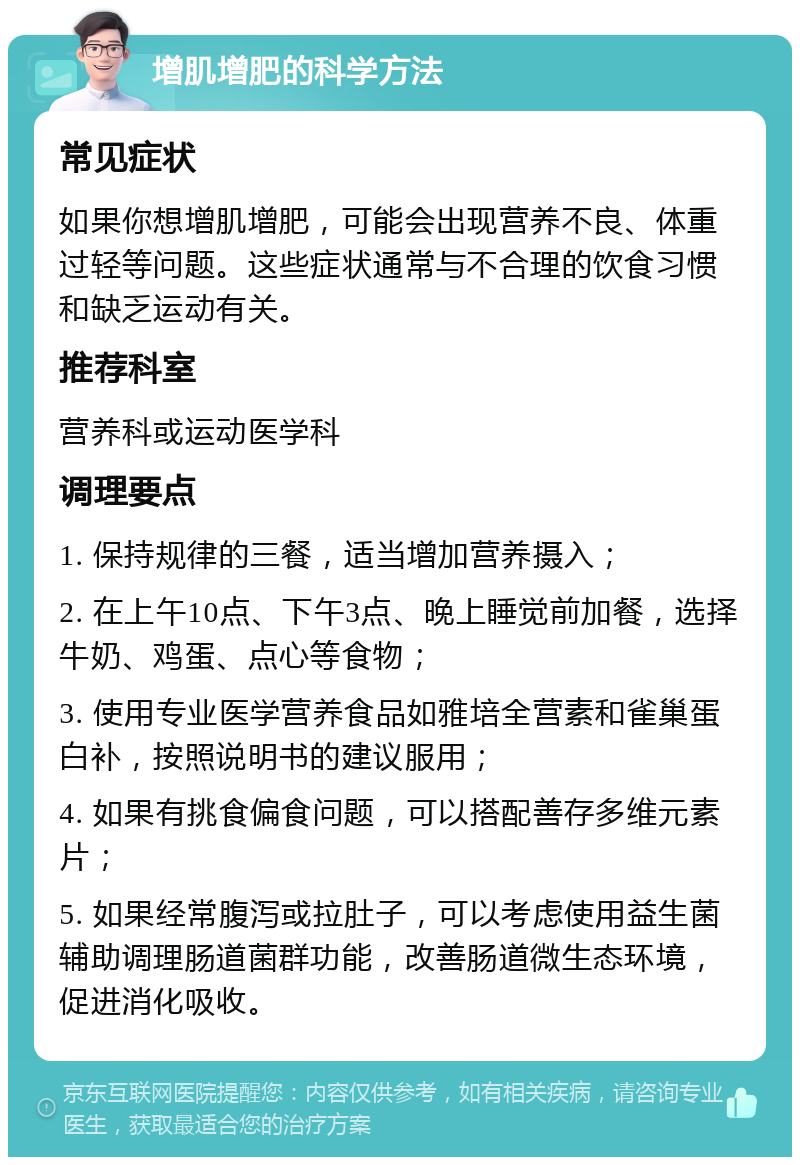 增肌增肥的科学方法 常见症状 如果你想增肌增肥，可能会出现营养不良、体重过轻等问题。这些症状通常与不合理的饮食习惯和缺乏运动有关。 推荐科室 营养科或运动医学科 调理要点 1. 保持规律的三餐，适当增加营养摄入； 2. 在上午10点、下午3点、晚上睡觉前加餐，选择牛奶、鸡蛋、点心等食物； 3. 使用专业医学营养食品如雅培全营素和雀巢蛋白补，按照说明书的建议服用； 4. 如果有挑食偏食问题，可以搭配善存多维元素片； 5. 如果经常腹泻或拉肚子，可以考虑使用益生菌辅助调理肠道菌群功能，改善肠道微生态环境，促进消化吸收。