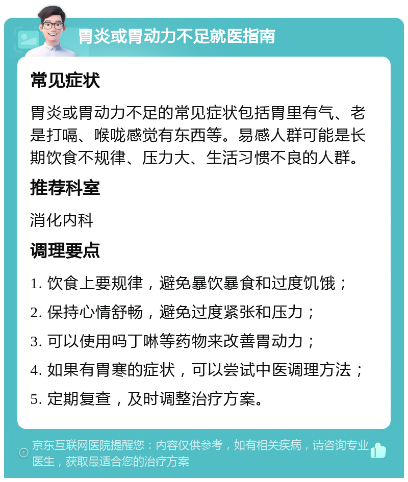 胃炎或胃动力不足就医指南 常见症状 胃炎或胃动力不足的常见症状包括胃里有气、老是打嗝、喉咙感觉有东西等。易感人群可能是长期饮食不规律、压力大、生活习惯不良的人群。 推荐科室 消化内科 调理要点 1. 饮食上要规律，避免暴饮暴食和过度饥饿； 2. 保持心情舒畅，避免过度紧张和压力； 3. 可以使用吗丁啉等药物来改善胃动力； 4. 如果有胃寒的症状，可以尝试中医调理方法； 5. 定期复查，及时调整治疗方案。