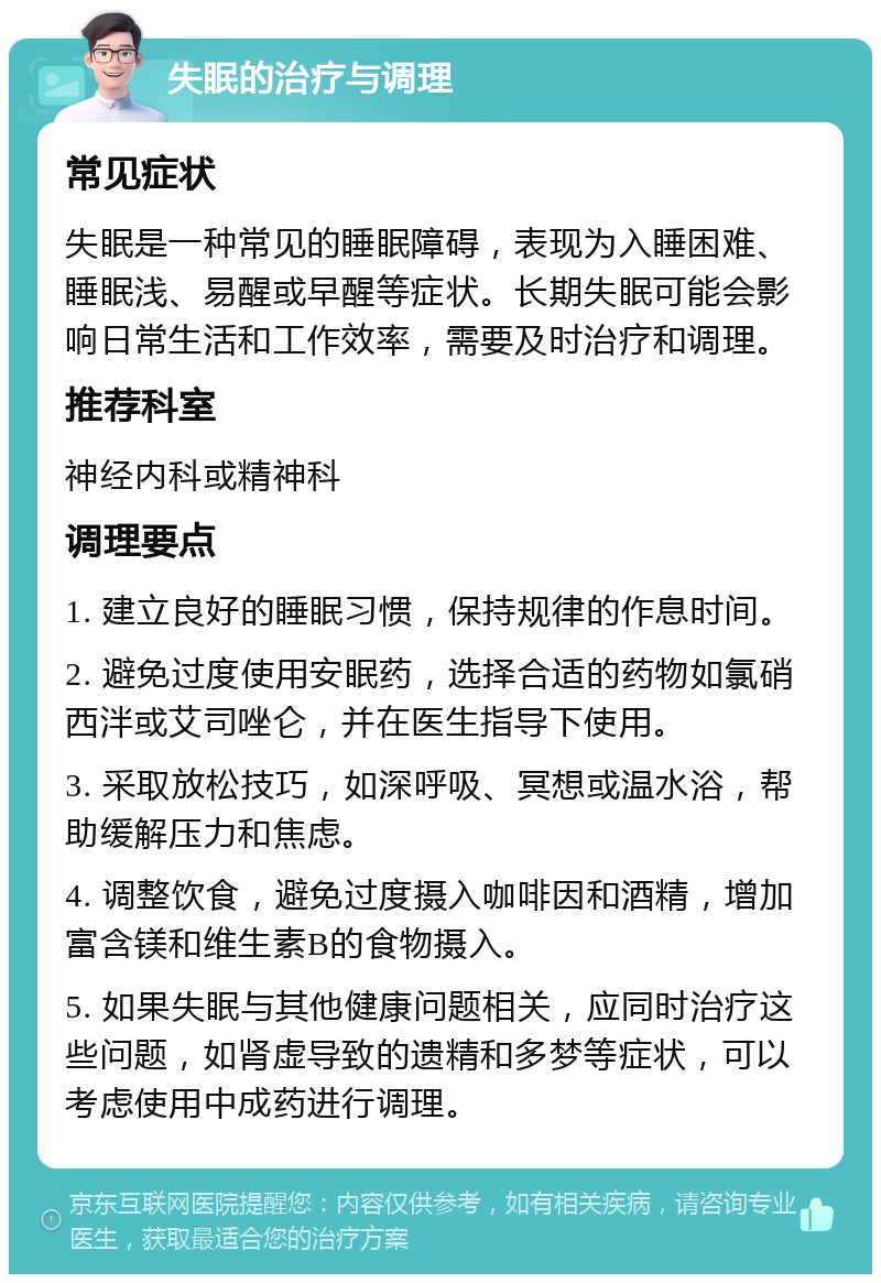 失眠的治疗与调理 常见症状 失眠是一种常见的睡眠障碍，表现为入睡困难、睡眠浅、易醒或早醒等症状。长期失眠可能会影响日常生活和工作效率，需要及时治疗和调理。 推荐科室 神经内科或精神科 调理要点 1. 建立良好的睡眠习惯，保持规律的作息时间。 2. 避免过度使用安眠药，选择合适的药物如氯硝西泮或艾司唑仑，并在医生指导下使用。 3. 采取放松技巧，如深呼吸、冥想或温水浴，帮助缓解压力和焦虑。 4. 调整饮食，避免过度摄入咖啡因和酒精，增加富含镁和维生素B的食物摄入。 5. 如果失眠与其他健康问题相关，应同时治疗这些问题，如肾虚导致的遗精和多梦等症状，可以考虑使用中成药进行调理。