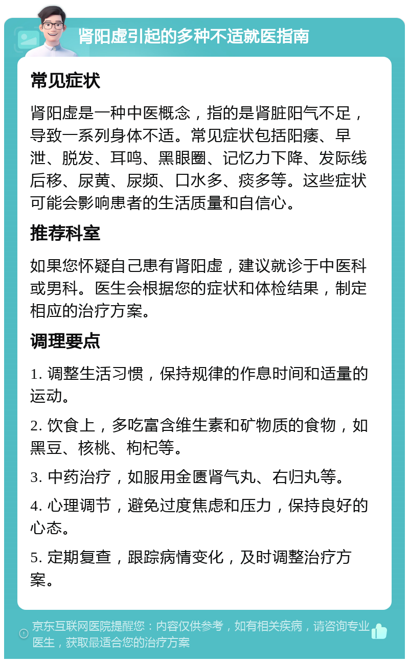 肾阳虚引起的多种不适就医指南 常见症状 肾阳虚是一种中医概念，指的是肾脏阳气不足，导致一系列身体不适。常见症状包括阳痿、早泄、脱发、耳鸣、黑眼圈、记忆力下降、发际线后移、尿黄、尿频、口水多、痰多等。这些症状可能会影响患者的生活质量和自信心。 推荐科室 如果您怀疑自己患有肾阳虚，建议就诊于中医科或男科。医生会根据您的症状和体检结果，制定相应的治疗方案。 调理要点 1. 调整生活习惯，保持规律的作息时间和适量的运动。 2. 饮食上，多吃富含维生素和矿物质的食物，如黑豆、核桃、枸杞等。 3. 中药治疗，如服用金匮肾气丸、右归丸等。 4. 心理调节，避免过度焦虑和压力，保持良好的心态。 5. 定期复查，跟踪病情变化，及时调整治疗方案。