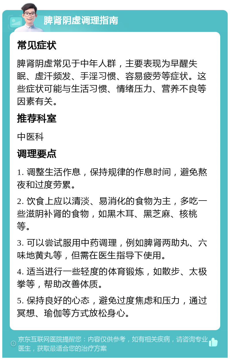 脾肾阴虚调理指南 常见症状 脾肾阴虚常见于中年人群，主要表现为早醒失眠、虚汗频发、手淫习惯、容易疲劳等症状。这些症状可能与生活习惯、情绪压力、营养不良等因素有关。 推荐科室 中医科 调理要点 1. 调整生活作息，保持规律的作息时间，避免熬夜和过度劳累。 2. 饮食上应以清淡、易消化的食物为主，多吃一些滋阴补肾的食物，如黑木耳、黑芝麻、核桃等。 3. 可以尝试服用中药调理，例如脾肾两助丸、六味地黄丸等，但需在医生指导下使用。 4. 适当进行一些轻度的体育锻炼，如散步、太极拳等，帮助改善体质。 5. 保持良好的心态，避免过度焦虑和压力，通过冥想、瑜伽等方式放松身心。