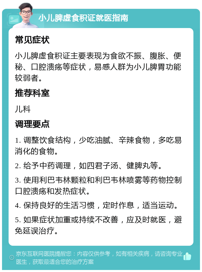 小儿脾虚食积证就医指南 常见症状 小儿脾虚食积证主要表现为食欲不振、腹胀、便秘、口腔溃疡等症状，易感人群为小儿脾胃功能较弱者。 推荐科室 儿科 调理要点 1. 调整饮食结构，少吃油腻、辛辣食物，多吃易消化的食物。 2. 给予中药调理，如四君子汤、健脾丸等。 3. 使用利巴韦林颗粒和利巴韦林喷雾等药物控制口腔溃疡和发热症状。 4. 保持良好的生活习惯，定时作息，适当运动。 5. 如果症状加重或持续不改善，应及时就医，避免延误治疗。