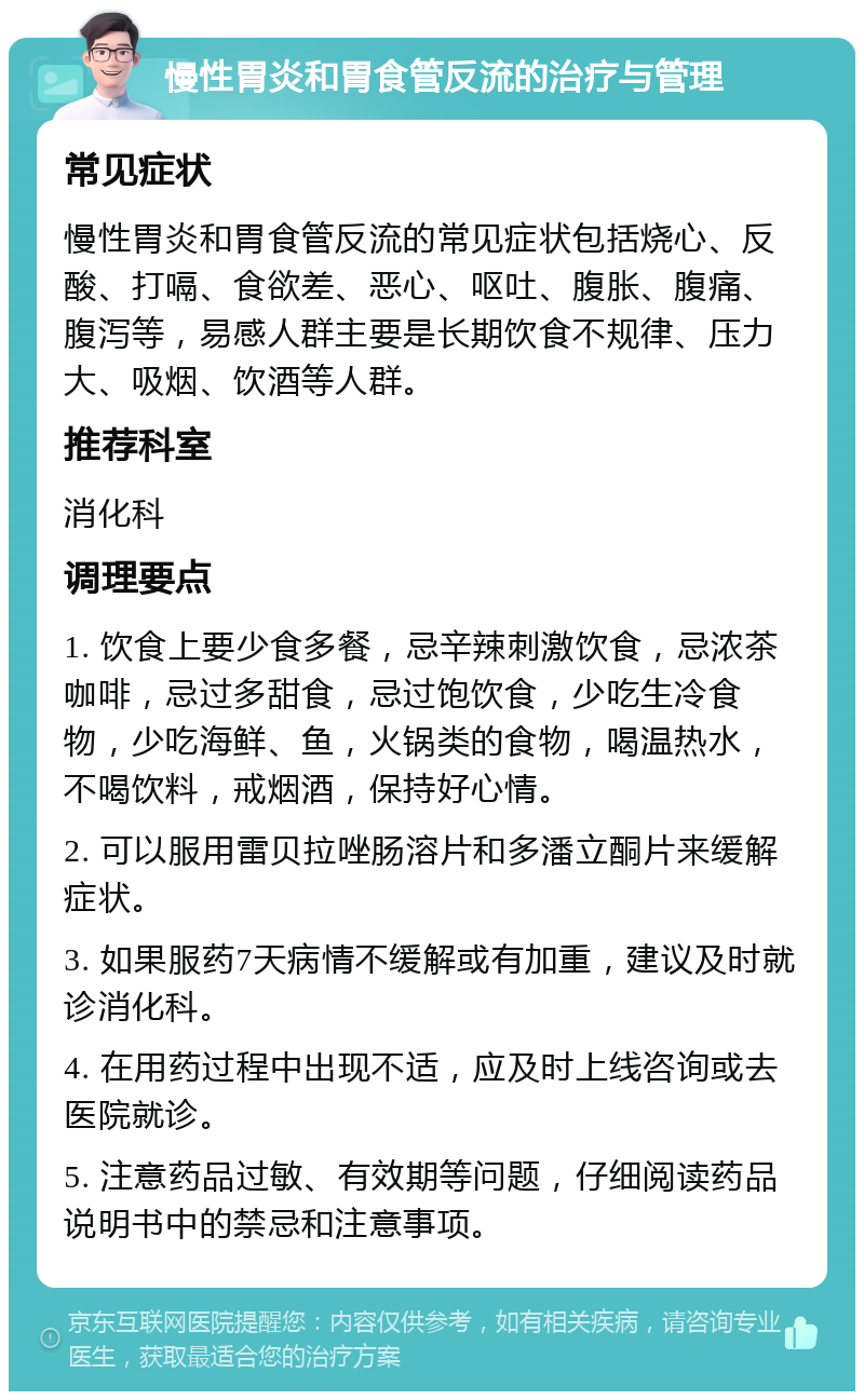 慢性胃炎和胃食管反流的治疗与管理 常见症状 慢性胃炎和胃食管反流的常见症状包括烧心、反酸、打嗝、食欲差、恶心、呕吐、腹胀、腹痛、腹泻等，易感人群主要是长期饮食不规律、压力大、吸烟、饮酒等人群。 推荐科室 消化科 调理要点 1. 饮食上要少食多餐，忌辛辣刺激饮食，忌浓茶咖啡，忌过多甜食，忌过饱饮食，少吃生冷食物，少吃海鲜、鱼，火锅类的食物，喝温热水，不喝饮料，戒烟酒，保持好心情。 2. 可以服用雷贝拉唑肠溶片和多潘立酮片来缓解症状。 3. 如果服药7天病情不缓解或有加重，建议及时就诊消化科。 4. 在用药过程中出现不适，应及时上线咨询或去医院就诊。 5. 注意药品过敏、有效期等问题，仔细阅读药品说明书中的禁忌和注意事项。