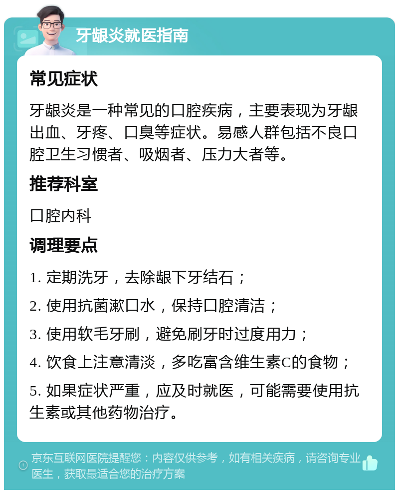 牙龈炎就医指南 常见症状 牙龈炎是一种常见的口腔疾病，主要表现为牙龈出血、牙疼、口臭等症状。易感人群包括不良口腔卫生习惯者、吸烟者、压力大者等。 推荐科室 口腔内科 调理要点 1. 定期洗牙，去除龈下牙结石； 2. 使用抗菌漱口水，保持口腔清洁； 3. 使用软毛牙刷，避免刷牙时过度用力； 4. 饮食上注意清淡，多吃富含维生素C的食物； 5. 如果症状严重，应及时就医，可能需要使用抗生素或其他药物治疗。