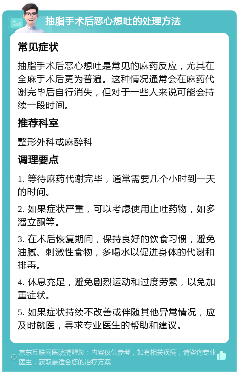 抽脂手术后恶心想吐的处理方法 常见症状 抽脂手术后恶心想吐是常见的麻药反应，尤其在全麻手术后更为普遍。这种情况通常会在麻药代谢完毕后自行消失，但对于一些人来说可能会持续一段时间。 推荐科室 整形外科或麻醉科 调理要点 1. 等待麻药代谢完毕，通常需要几个小时到一天的时间。 2. 如果症状严重，可以考虑使用止吐药物，如多潘立酮等。 3. 在术后恢复期间，保持良好的饮食习惯，避免油腻、刺激性食物，多喝水以促进身体的代谢和排毒。 4. 休息充足，避免剧烈运动和过度劳累，以免加重症状。 5. 如果症状持续不改善或伴随其他异常情况，应及时就医，寻求专业医生的帮助和建议。