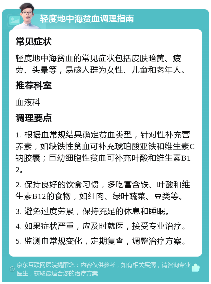 轻度地中海贫血调理指南 常见症状 轻度地中海贫血的常见症状包括皮肤暗黄、疲劳、头晕等，易感人群为女性、儿童和老年人。 推荐科室 血液科 调理要点 1. 根据血常规结果确定贫血类型，针对性补充营养素，如缺铁性贫血可补充琥珀酸亚铁和维生素C钠胶囊；巨幼细胞性贫血可补充叶酸和维生素B12。 2. 保持良好的饮食习惯，多吃富含铁、叶酸和维生素B12的食物，如红肉、绿叶蔬菜、豆类等。 3. 避免过度劳累，保持充足的休息和睡眠。 4. 如果症状严重，应及时就医，接受专业治疗。 5. 监测血常规变化，定期复查，调整治疗方案。