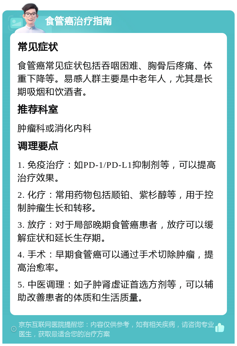 食管癌治疗指南 常见症状 食管癌常见症状包括吞咽困难、胸骨后疼痛、体重下降等。易感人群主要是中老年人，尤其是长期吸烟和饮酒者。 推荐科室 肿瘤科或消化内科 调理要点 1. 免疫治疗：如PD-1/PD-L1抑制剂等，可以提高治疗效果。 2. 化疗：常用药物包括顺铂、紫杉醇等，用于控制肿瘤生长和转移。 3. 放疗：对于局部晚期食管癌患者，放疗可以缓解症状和延长生存期。 4. 手术：早期食管癌可以通过手术切除肿瘤，提高治愈率。 5. 中医调理：如子肿肾虚证首选方剂等，可以辅助改善患者的体质和生活质量。