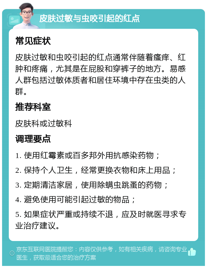 皮肤过敏与虫咬引起的红点 常见症状 皮肤过敏和虫咬引起的红点通常伴随着瘙痒、红肿和疼痛，尤其是在屁股和穿裤子的地方。易感人群包括过敏体质者和居住环境中存在虫类的人群。 推荐科室 皮肤科或过敏科 调理要点 1. 使用红霉素或百多邦外用抗感染药物； 2. 保持个人卫生，经常更换衣物和床上用品； 3. 定期清洁家居，使用除螨虫跳蚤的药物； 4. 避免使用可能引起过敏的物品； 5. 如果症状严重或持续不退，应及时就医寻求专业治疗建议。