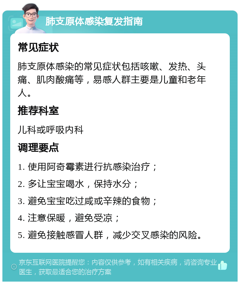 肺支原体感染复发指南 常见症状 肺支原体感染的常见症状包括咳嗽、发热、头痛、肌肉酸痛等，易感人群主要是儿童和老年人。 推荐科室 儿科或呼吸内科 调理要点 1. 使用阿奇霉素进行抗感染治疗； 2. 多让宝宝喝水，保持水分； 3. 避免宝宝吃过咸或辛辣的食物； 4. 注意保暖，避免受凉； 5. 避免接触感冒人群，减少交叉感染的风险。